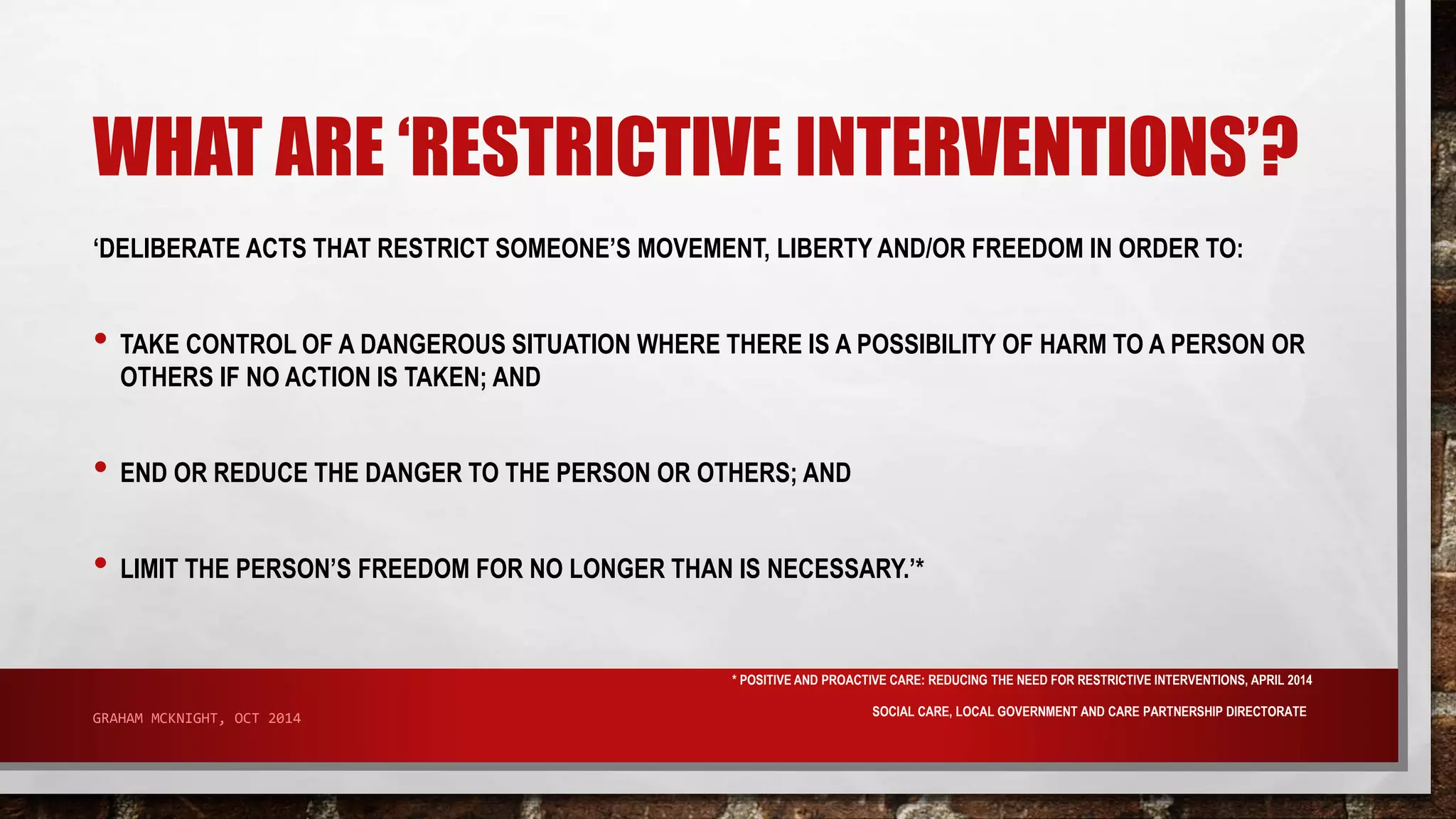WHAT ARE ‘RESTRICTIVE INTERVENTIONS’? 
‘DELIBERATE ACTS THAT RESTRICT SOMEONE’S MOVEMENT, LIBERTY AND/OR FREEDOM IN ORDER TO: 
• TAKE CONTROL OF A DANGEROUS SITUATION WHERE THERE IS A POSSIBILITY OF HARM TO A PERSON OR 
OTHERS IF NO ACTION IS TAKEN; AND 
• END OR REDUCE THE DANGER TO THE PERSON OR OTHERS; AND 
• LIMIT THE PERSON’S FREEDOM FOR NO LONGER THAN IS NECESSARY.’* 
* POSITIVE AND PROACTIVE CARE: REDUCING THE NEED FOR RESTRICTIVE INTERVENTIONS, APRIL 2014 
SOCIAL CARE, LOCAL GOVERNMENT AND CARE GRAHAM MCKNIGHT, OCT 2014 PARTNERSHIP DIRECTORATE 
 