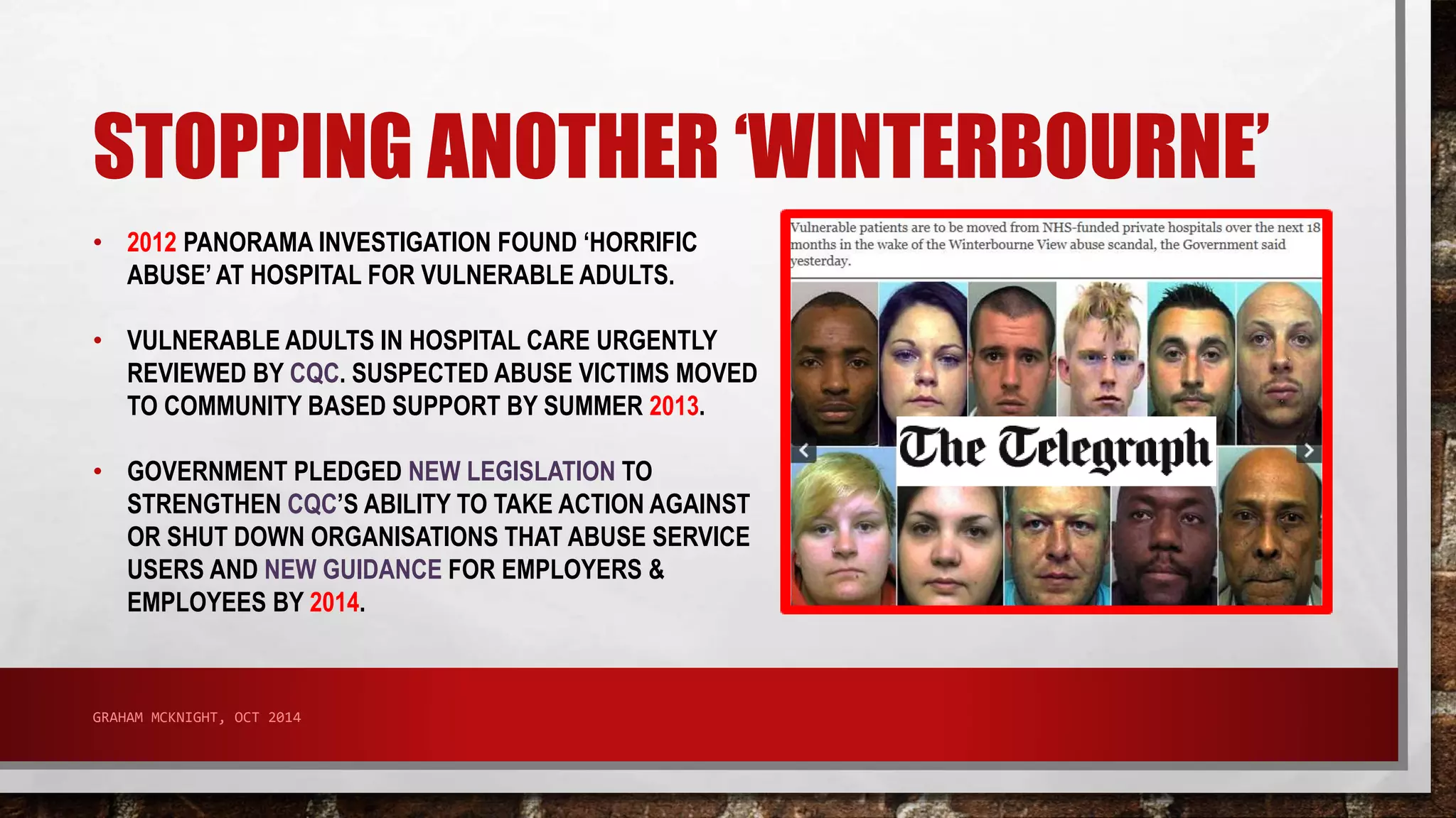 STOPPING ANOTHER ‘WINTERBOURNE’ 
• 2012 PANORAMA INVESTIGATION FOUND ‘HORRIFIC 
ABUSE’ AT HOSPITAL FOR VULNERABLE ADULTS. 
• VULNERABLE ADULTS IN HOSPITAL CARE URGENTLY 
REVIEWED BY CQC. SUSPECTED ABUSE VICTIMS MOVED 
TO COMMUNITY BASED SUPPORT BY SUMMER 2013. 
• GOVERNMENT PLEDGED NEW LEGISLATION TO 
STRENGTHEN CQC’S ABILITY TO TAKE ACTION AGAINST 
OR SHUT DOWN ORGANISATIONS THAT ABUSE SERVICE 
USERS AND NEW GUIDANCE FOR EMPLOYERS & 
EMPLOYEES BY 2014. 
GRAHAM MCKNIGHT, OCT 2014 
 