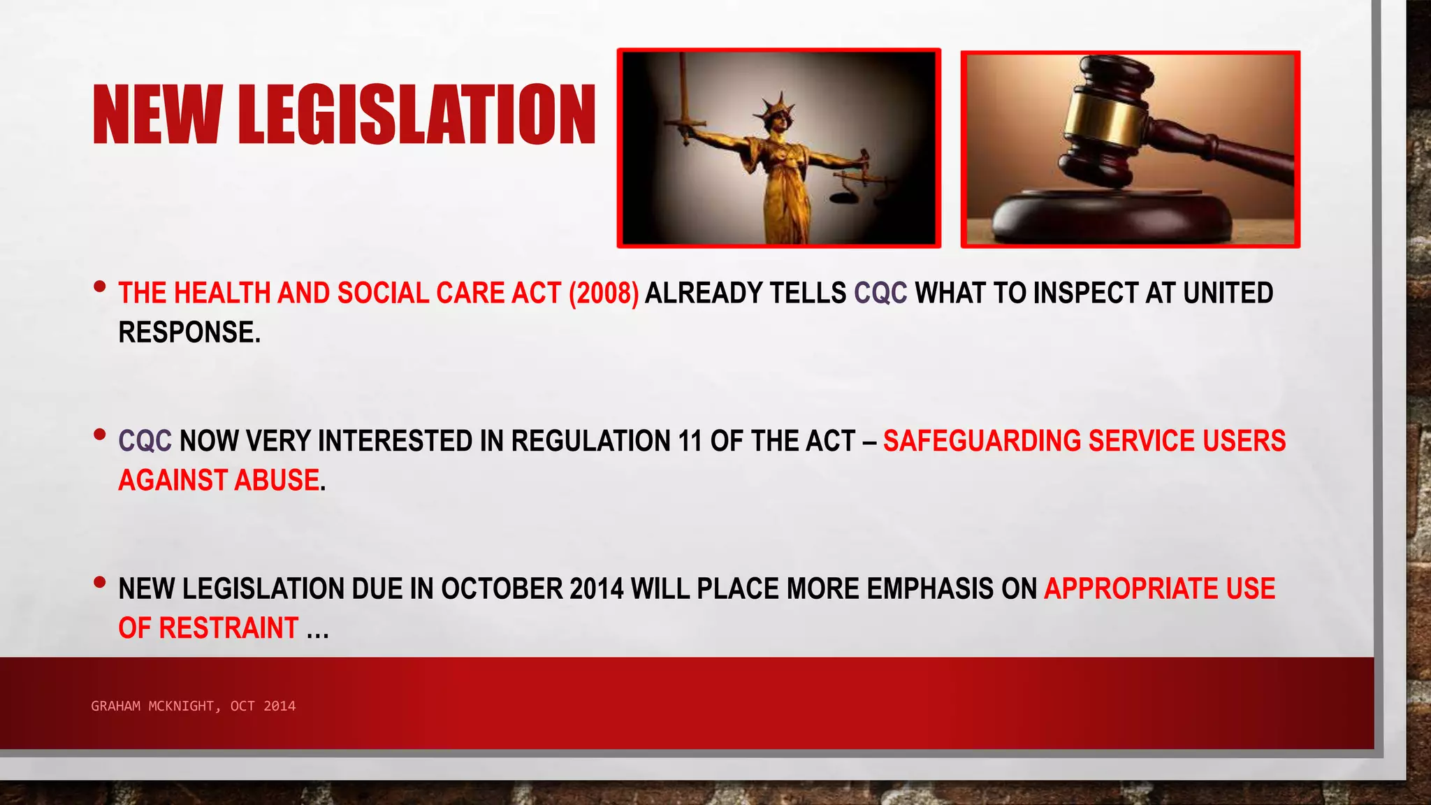 NEW LEGISLATION 
• THE HEALTH AND SOCIAL CARE ACT (2008) ALREADY TELLS CQC WHAT TO INSPECT AT UNITED 
RESPONSE. 
• CQC NOW VERY INTERESTED IN REGULATION 11 OF THE ACT – SAFEGUARDING SERVICE USERS 
AGAINST ABUSE. 
• NEW LEGISLATION DUE IN OCTOBER 2014 WILL PLACE MORE EMPHASIS ON APPROPRIATE USE 
OF RESTRAINT … 
GRAHAM MCKNIGHT, OCT 2014 
 