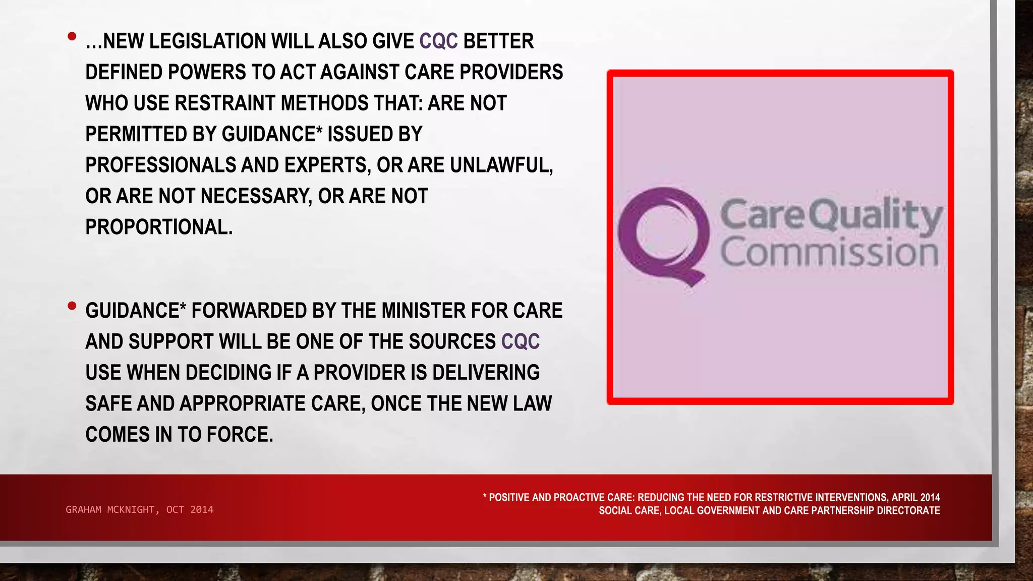 • …NEW LEGISLATION WILL ALSO GIVE CQC BETTER 
DEFINED POWERS TO ACT AGAINST CARE PROVIDERS 
WHO USE RESTRAINT METHODS THAT: ARE NOT 
PERMITTED BY GUIDANCE* ISSUED BY 
PROFESSIONALS AND EXPERTS, OR ARE UNLAWFUL, 
OR ARE NOT NECESSARY, OR ARE NOT 
PROPORTIONAL. 
• GUIDANCE* FORWARDED BY THE MINISTER FOR CARE 
AND SUPPORT WILL BE ONE OF THE SOURCES CQC 
USE WHEN DECIDING IF A PROVIDER IS DELIVERING 
SAFE AND APPROPRIATE CARE, ONCE THE NEW LAW 
COMES IN TO FORCE. 
* POSITIVE AND PROACTIVE CARE: REDUCING THE NEED FOR RESTRICTIVE INTERVENTIONS, APRIL 2014 
SOCIAL CARE, LOCAL GOVERNMENT GRAHAM MCKNIGHT, OCT 2014 AND CARE PARTNERSHIP DIRECTORATE 
 