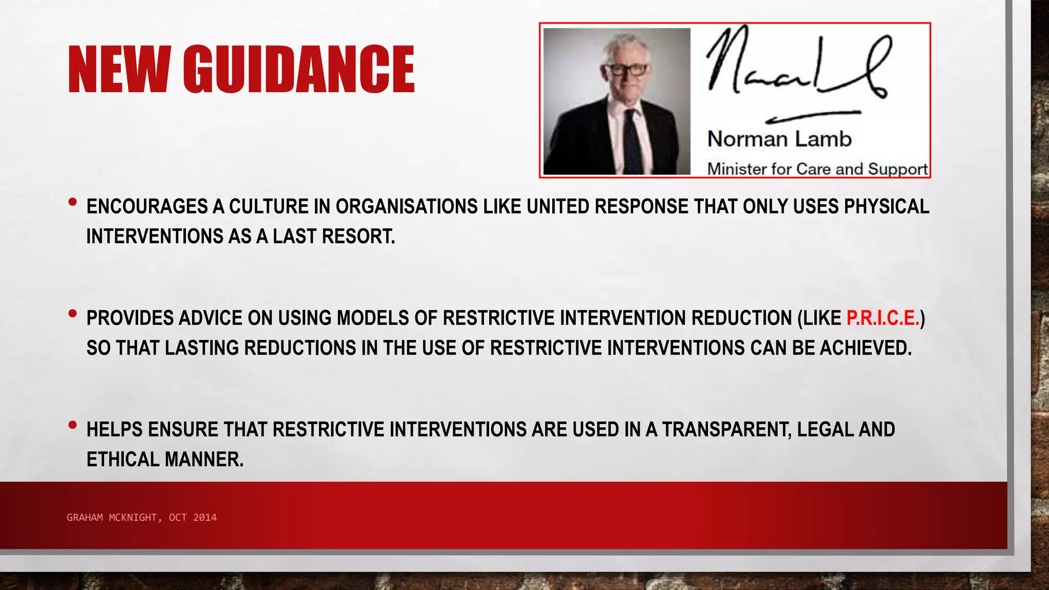 NEW GUIDANCE 
• ENCOURAGES A CULTURE IN ORGANISATIONS LIKE UNITED RESPONSE THAT ONLY USES PHYSICAL 
INTERVENTIONS AS A LAST RESORT. 
• PROVIDES ADVICE ON USING MODELS OF RESTRICTIVE INTERVENTION REDUCTION (LIKE P.R.I.C.E.) 
SO THAT LASTING REDUCTIONS IN THE USE OF RESTRICTIVE INTERVENTIONS CAN BE ACHIEVED. 
• HELPS ENSURE THAT RESTRICTIVE INTERVENTIONS ARE USED IN A TRANSPARENT, LEGAL AND 
ETHICAL MANNER. 
GRAHAM MCKNIGHT, OCT 2014 
 