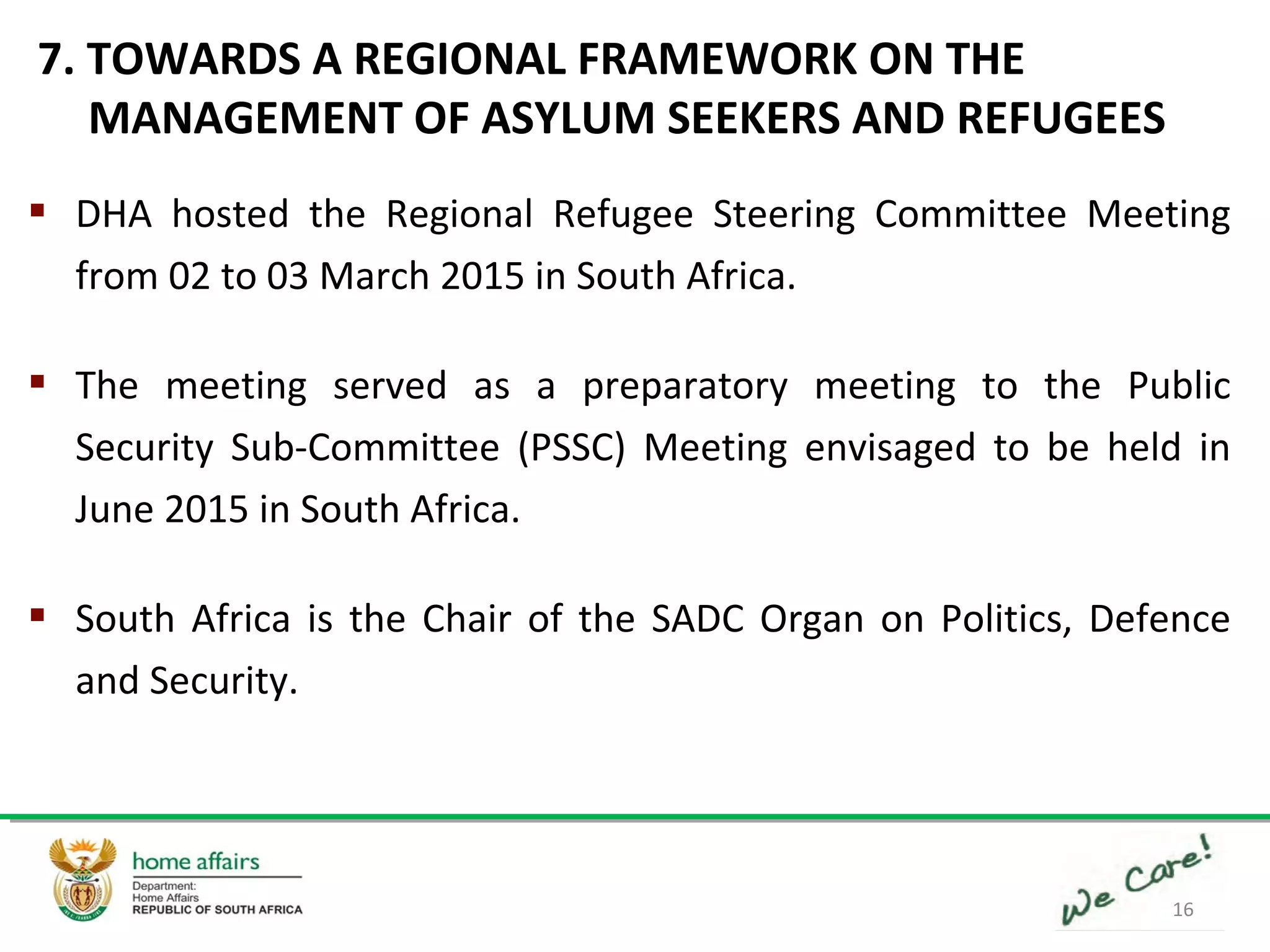 16
 DHA hosted the Regional Refugee Steering Committee Meeting
from 02 to 03 March 2015 in South Africa.
 The meeting served as a preparatory meeting to the Public
Security Sub-Committee (PSSC) Meeting envisaged to be held in
June 2015 in South Africa.
 South Africa is the Chair of the SADC Organ on Politics, Defence
and Security.
7. TOWARDS A REGIONAL FRAMEWORK ON THE
MANAGEMENT OF ASYLUM SEEKERS AND REFUGEES
 