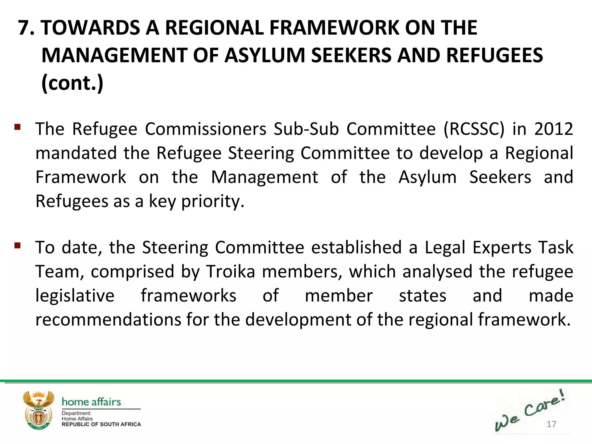 17
 The Refugee Commissioners Sub-Sub Committee (RCSSC) in 2012
mandated the Refugee Steering Committee to develop a Regional
Framework on the Management of the Asylum Seekers and
Refugees as a key priority.
 To date, the Steering Committee established a Legal Experts Task
Team, comprised by Troika members, which analysed the refugee
legislative frameworks of member states and made
recommendations for the development of the regional framework.
7. TOWARDS A REGIONAL FRAMEWORK ON THE
MANAGEMENT OF ASYLUM SEEKERS AND REFUGEES
(cont.)
 