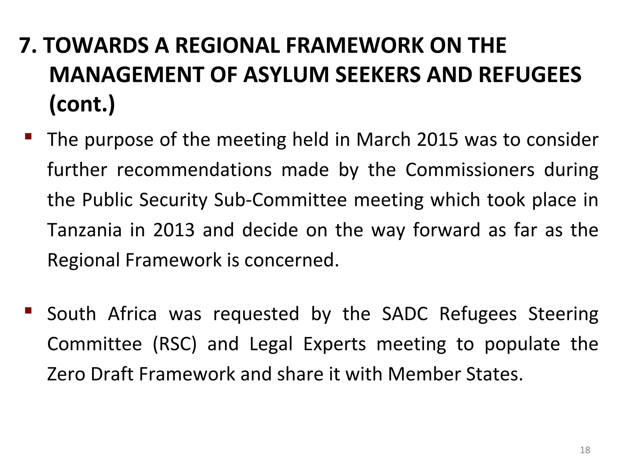 7. TOWARDS A REGIONAL FRAMEWORK ON THE
MANAGEMENT OF ASYLUM SEEKERS AND REFUGEES
(cont.)
 The purpose of the meeting held in March 2015 was to consider
further recommendations made by the Commissioners during
the Public Security Sub-Committee meeting which took place in
Tanzania in 2013 and decide on the way forward as far as the
Regional Framework is concerned.
 South Africa was requested by the SADC Refugees Steering
Committee (RSC) and Legal Experts meeting to populate the
Zero Draft Framework and share it with Member States.
18
 