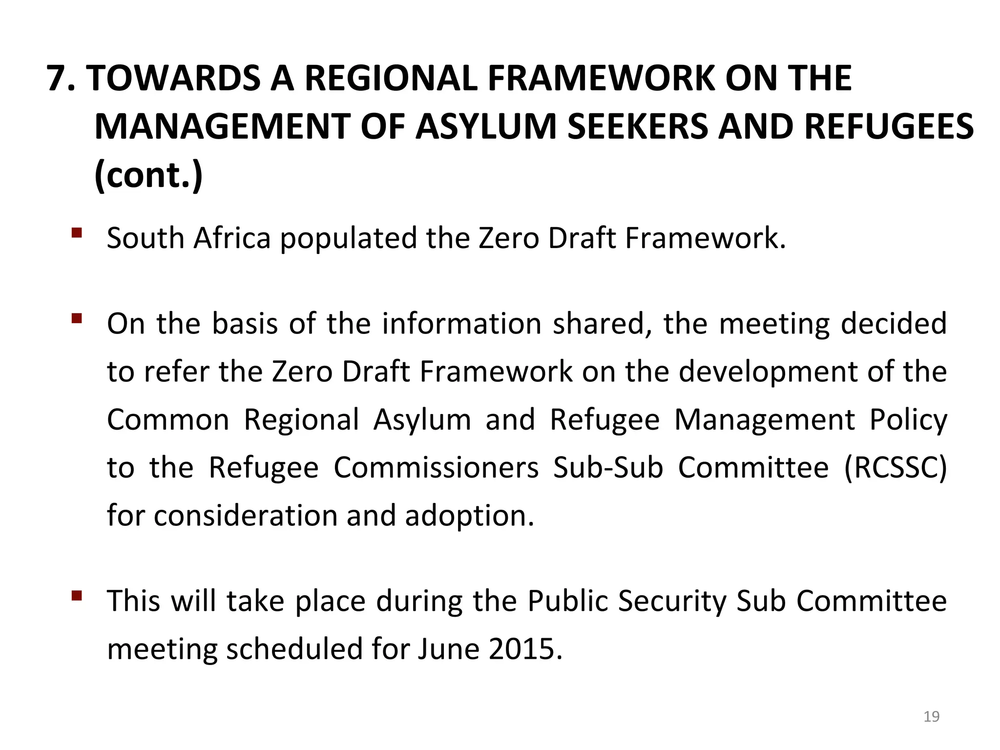7. TOWARDS A REGIONAL FRAMEWORK ON THE
MANAGEMENT OF ASYLUM SEEKERS AND REFUGEES
(cont.)
 South Africa populated the Zero Draft Framework.
 On the basis of the information shared, the meeting decided
to refer the Zero Draft Framework on the development of the
Common Regional Asylum and Refugee Management Policy
to the Refugee Commissioners Sub-Sub Committee (RCSSC)
for consideration and adoption.
 This will take place during the Public Security Sub Committee
meeting scheduled for June 2015.
19
 