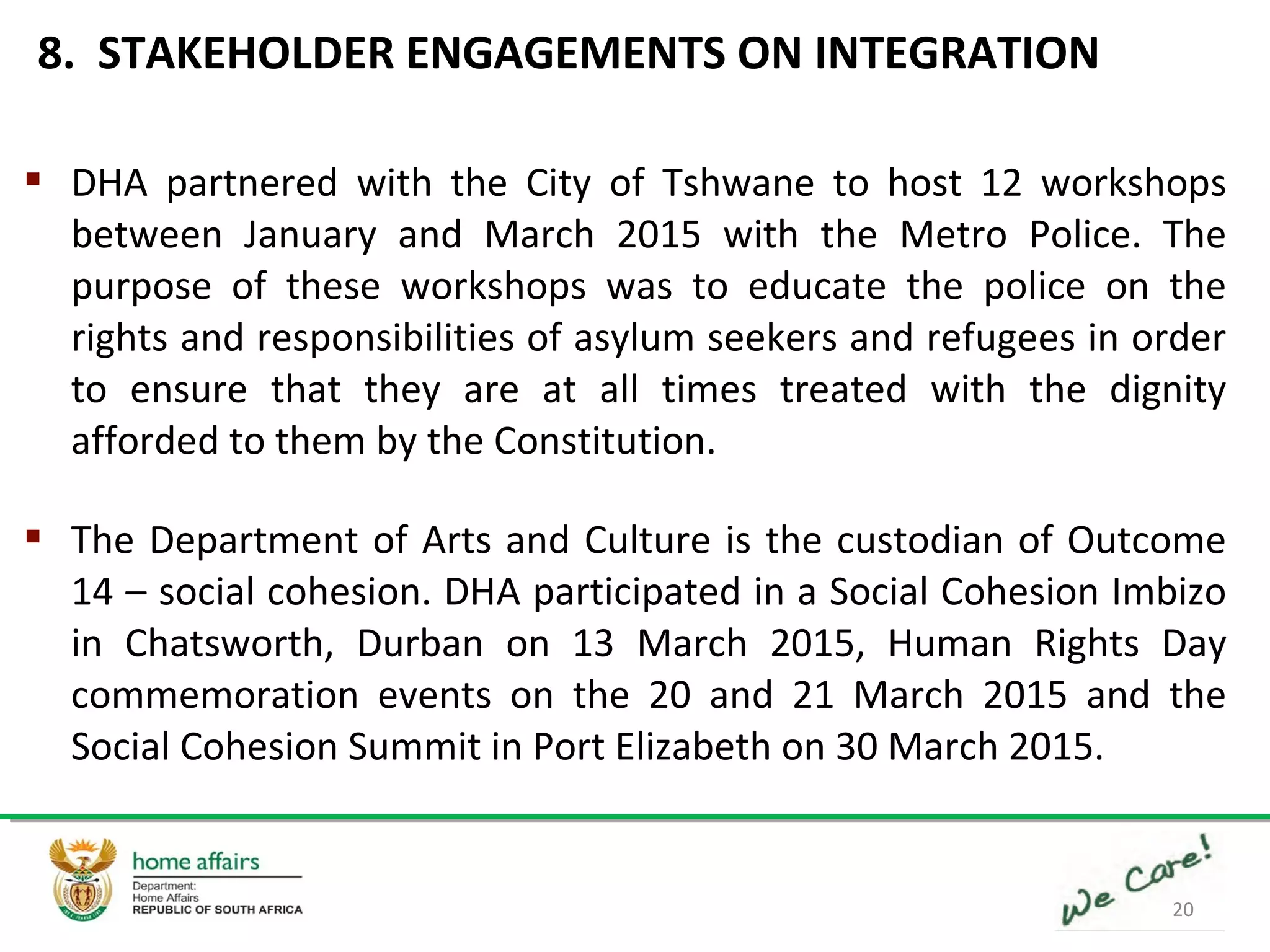 20
 DHA partnered with the City of Tshwane to host 12 workshops
between January and March 2015 with the Metro Police. The
purpose of these workshops was to educate the police on the
rights and responsibilities of asylum seekers and refugees in order
to ensure that they are at all times treated with the dignity
afforded to them by the Constitution.
 The Department of Arts and Culture is the custodian of Outcome
14 – social cohesion. DHA participated in a Social Cohesion Imbizo
in Chatsworth, Durban on 13 March 2015, Human Rights Day
commemoration events on the 20 and 21 March 2015 and the
Social Cohesion Summit in Port Elizabeth on 30 March 2015.
8. STAKEHOLDER ENGAGEMENTS ON INTEGRATION
 