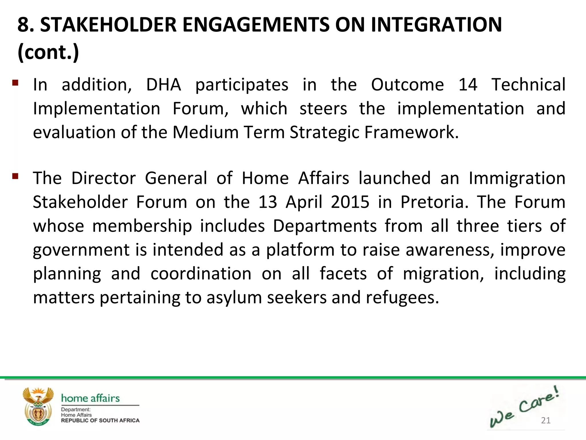 21
 In addition, DHA participates in the Outcome 14 Technical
Implementation Forum, which steers the implementation and
evaluation of the Medium Term Strategic Framework.
 The Director General of Home Affairs launched an Immigration
Stakeholder Forum on the 13 April 2015 in Pretoria. The Forum
whose membership includes Departments from all three tiers of
government is intended as a platform to raise awareness, improve
planning and coordination on all facets of migration, including
matters pertaining to asylum seekers and refugees.
8. STAKEHOLDER ENGAGEMENTS ON INTEGRATION
(cont.)
 