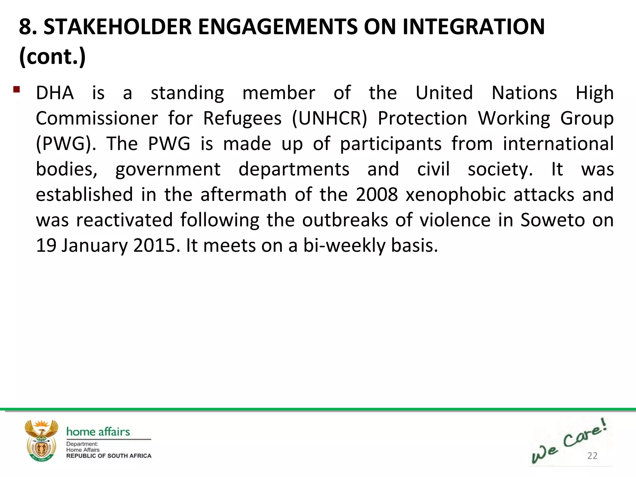 22
 DHA is a standing member of the United Nations High
Commissioner for Refugees (UNHCR) Protection Working Group
(PWG). The PWG is made up of participants from international
bodies, government departments and civil society. It was
established in the aftermath of the 2008 xenophobic attacks and
was reactivated following the outbreaks of violence in Soweto on
19 January 2015. It meets on a bi-weekly basis.
8. STAKEHOLDER ENGAGEMENTS ON INTEGRATION
(cont.)
 
