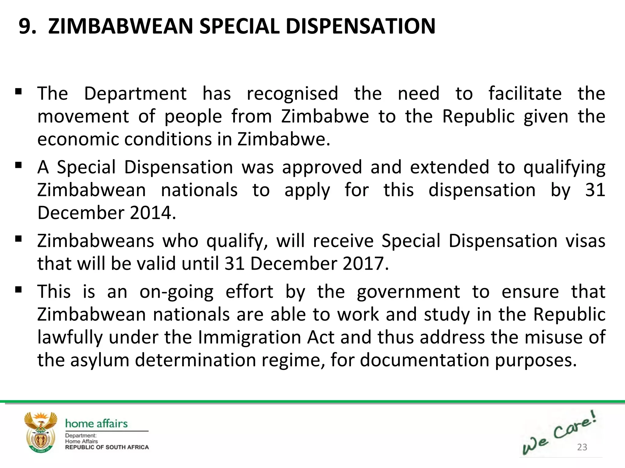 23
 The Department has recognised the need to facilitate the
movement of people from Zimbabwe to the Republic given the
economic conditions in Zimbabwe.
 A Special Dispensation was approved and extended to qualifying
Zimbabwean nationals to apply for this dispensation by 31
December 2014.
 Zimbabweans who qualify, will receive Special Dispensation visas
that will be valid until 31 December 2017.
 This is an on-going effort by the government to ensure that
Zimbabwean nationals are able to work and study in the Republic
lawfully under the Immigration Act and thus address the misuse of
the asylum determination regime, for documentation purposes.
9. ZIMBABWEAN SPECIAL DISPENSATION
 