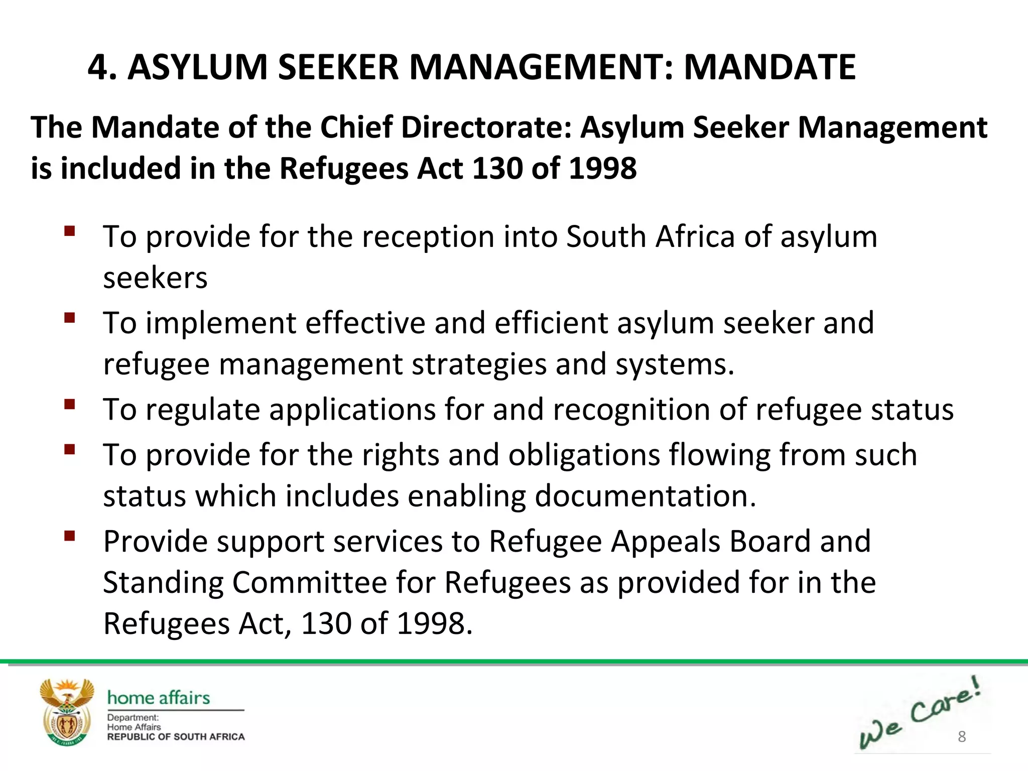 8
4. ASYLUM SEEKER MANAGEMENT: MANDATE
The Mandate of the Chief Directorate: Asylum Seeker Management
is included in the Refugees Act 130 of 1998
 To provide for the reception into South Africa of asylum
seekers
 To implement effective and efficient asylum seeker and
refugee management strategies and systems.
 To regulate applications for and recognition of refugee status
 To provide for the rights and obligations flowing from such
status which includes enabling documentation.
 Provide support services to Refugee Appeals Board and
Standing Committee for Refugees as provided for in the
Refugees Act, 130 of 1998.
 