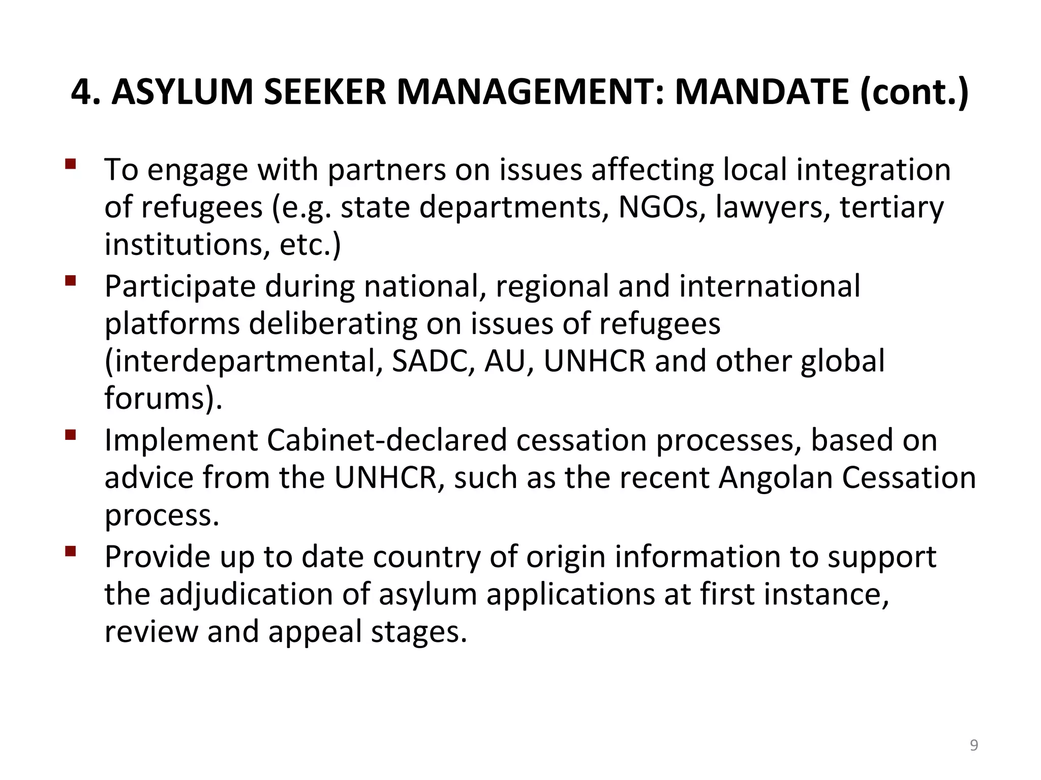 4. ASYLUM SEEKER MANAGEMENT: MANDATE (cont.)
 To engage with partners on issues affecting local integration
of refugees (e.g. state departments, NGOs, lawyers, tertiary
institutions, etc.)
 Participate during national, regional and international
platforms deliberating on issues of refugees
(interdepartmental, SADC, AU, UNHCR and other global
forums).
 Implement Cabinet-declared cessation processes, based on
advice from the UNHCR, such as the recent Angolan Cessation
process.
 Provide up to date country of origin information to support
the adjudication of asylum applications at first instance,
review and appeal stages.
9
 