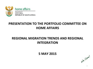 1
PRESENTATION TO THE PORTFOLIO COMMITTEE ON
HOME AFFAIRS
REGIONAL MIGRATION TRENDS AND REGIONAL
INTEGRATION
5 MAY 2015
 