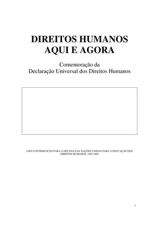 DIREITOS HUMANOS
     AQUI E AGORA
             Comemoração da
 Declaração Universal dos Direitos Humanos




UMA CONTRIBUIÇÃO PARA A DÉCADA DAS NAÇÕES UNIDAS PARA A EDUCAÇÃO DOS
                     DIREITOS HUMANOS, 1995-2004




                                                                       1
 