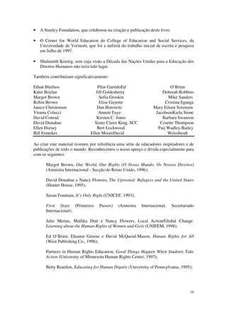 •   A Stanley Foundation, que colaborou na criação e publicação deste livro.

•   O Center for World Education do College of Education and Social Services, da
    Universidade de Vermont, que foi a anfitriã do trabalho inicial de escrita e pesquisa
    em Julho de 1997.

•   Shulamith Koenig, sem cuja visão a Década das Nações Unidas para a Educação dos
    Direitos Humanos não teria tido lugar.

Também contribuiram significativamente:

Ethan Bleifuss                     Pilar GarridoEd                        O’Brien
Katie Boylan                      Jill Goldesberry                    Deborah Robbins
Margot Brown                        Sofia Groskin                        Mike Sanders
Robin Brown                         Elise Guyette                       Cristina Sganga
Janice Christensen                Dan Horowitz                    Mary Eileen Sorensen
Vienna Colucci                     Annete Faye                     JacobsenKarla Stone
David Conrad                      Kirsten C. Jones                    Barbara Swanson
David Donahue                    Sister Claire King, SCC             Cosette Thompson
Ellen Dorsey                       Bert Lockwood                    Paij Wadley-Bailey
Bill Fernekes                  Ellen MooreDavid                          Weissbrodt

Ao criar este material tivemos por referência uma série de educadores inspiradores e de
publicações de todo o mundo. Reconhecemos o nosso apreço e dívida especialmente para
com os seguintes:

       Margot Brown, Our World, Our Rights (O Nosso Mundo, Os Nossos Direitos)
       (Amnistia Internacional - Secção do Reino Unido, 1996);

       David Donahue e Nancy Flowers, The Uprooted: Refugees and the United States
       (Hunter House, 1995);

       Susan Fountain, It’s Only Right (UNICEF, 1993);

       First Steps (Primeiros       Passos)    (Amnistia    Internacional,     Secretariado
       Internacional);

       Julie Mertus, Mallika Dutt e Nancy Flowers, Local Action/Global Change:
       Learning about the Human Rights of Women and Girls (UNIFEM, 1998);

       Ed O’Brien, Eleanor Greene e David McQuoid-Mason, Human Rights for All
       (West Publishing Co., 1996);

       Partners in Human Rights Education, Good Things Happen When Students Take
       Action (University of Minnesota Human Rights Center, 1997);

       Betty Reardon, Educating for Human Dignity (University of Pennsylvania, 1995);




                                                                                         10
 
