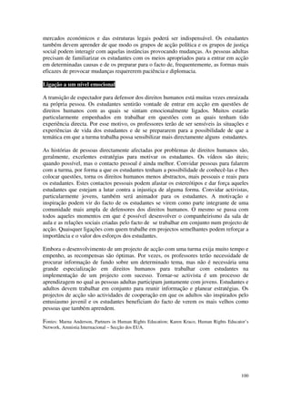 mercados económicos e das estruturas legais poderá ser indispensável. Os estudantes
também devem aprender de que modo os grupos de acção política e os grupos de justiça
social podem interagir com aquelas instâncias provocando mudanças. As pessoas adultas
precisam de familiarizar os estudantes com os meios apropriados para a entrar em acção
em determinadas causas e de os preparar para o facto de, frequentemente, as formas mais
eficazes de provocar mudanças requererem paciência e diplomacia.

Ligação a um nível emocional

A transição de espectador para defensor dos direitos humanos está muitas vezes enraizada
na própria pessoa. Os estudantes sentirão vontade de entrar em acção em questões de
direitos humanos com as quais se sintam emocionalmente ligados. Muitos estarão
particularmente empenhados em trabalhar em questões com as quais tenham tido
experiência directa. Por esse motivo, os professores terão de ser sensíveis às situações e
experiências de vida dos estudantes e de se prepararem para a possibilidade de que a
temática em que a turma trabalha possa sensibilizar mais directamente alguns estudantes.

As histórias de pessoas directamente afectadas por problemas de direitos humanos são,
geralmente, excelentes estratégias para motivar os estudantes. Os vídeos são úteis;
quando possível, mas o contacto pessoal é ainda melhor. Convidar pessoas para falarem
com a turma, por forma a que os estudantes tenham a possibilidade de conhecê-las e lhes
colocar questões, torna os direitos humanos menos abstractos, mais pessoais e reais para
os estudantes. Estes contactos pessoais podem afastar os estereótipos e dar força aqueles
estudantes que estejam a lutar contra a injustiça de alguma forma. Convidar activistas,
particularmente jovens, também será animador para os estudantes. A motivação e
inspiração podem vir do facto de os estudantes se virem como parte integrante de uma
comunidade mais ampla de defensores dos direitos humanos. O mesmo se passa com
todos aqueles momentos em que é possível desenvolver o companheirismo da sala de
aula e as relações sociais criadas pelo facto de se trabalhar em conjunto num projecto de
acção. Quaisquer ligações com quem trabalhe em projectos semelhantes podem reforçar a
importância e o valor dos esforços dos estudantes.

Embora o desenvolvimento de um projecto de acção com uma turma exija muito tempo e
empenho, as recompensas são óptimas. Por vezes, os professores terão necessidade de
procurar informação de fundo sobre um determinado tema, mas não é necessária uma
grande especialização em direitos humanos para trabalhar com estudantes na
implementação de um projecto com sucesso. Tornar-se activista é um processo de
aprendizagem no qual as pessoas adultas participam juntamente com jovens. Estudantes e
adultos devem trabalhar em conjunto para reunir informação e planear estratégias. Os
projectos de acção são actividades de cooperação em que os adultos são inspirados pelo
entusiasmo juvenil e os estudantes beneficiam do facto de verem os mais velhos como
pessoas que também aprendem.

Fontes: Marna Anderson, Partners in Human Rights Education; Karen Kraco, Human Rights Educator’s
Network, Amnistia Internacional – Secção dos EUA.




                                                                                            100
 