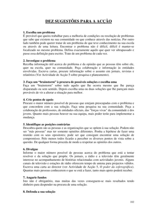 DEZ SUGESTÕES PARA A ACÇÃO

1. Escolha um problema
É provável que queira trabalhar para a melhoria de condições ou resolução de problemas
que sabe que existem na sua comunidade ou que conhece através das notícias. Por outro
lado também pode querer tratar de um problema de que teve conhecimento na sua escola
ou através de uma leitura. Encontrar o problema não é difícil, difícil é manter-se
focalizado no mesmo problema. Defina exactamente aquilo que quer ver ultrapassado e
passe essa definição para escrito. Trate de um problema de cada vez.

2. Investigue o problema
Recolha informação útil acerca do problema e da opinião que as pessoas têm sobre ele,
quer na escola, quer na comunidade. Peça colaboração e informação às entidades
envolvidas. Escreva cartas, procure informação sobre o assunto em jornais, revistas e
relatórios (Ver Actividade de Acção 5 sobre pesquisa e planeamento).

3. Faça um “brainstorm” à procura de possíveis soluções e escolha uma
Faça um “brainstorm” sobre tudo aquilo que lhe ocorra mesmo que lhe pareça
disparatado ou sem sentido. Depois escolha uma ou duas soluções que lhe pareçam mais
prováveis de vir a alterar a situação para melhor.

4. Crie pontos de apoio
Procure o maior número possível de pessoas que estejam preocupadas com o problema e
que concordem com a sua solução. Faça uma pesquisa na sua comunidade. Peça a
colaboração de professores, de entidades oficiais, das "forças vivas" da comunidade e dos
jovens. Quanto mais pessoas houver na sua equipa, mais poder terão para implementar a
mudança.

5. Identifique as posições contrárias
Descubra quem são as pessoas e as organizações que se opõem à sua solução. Podem não
ser "más pessoas" mas ter somente opiniões diferentes. Ponha a hipótese de fazer uma
reunião com os seus opositores; pode ser que consigam encontrar uma solução de
compromisso. Pelo menos todos ficarão a perceber os diversos pontos de vista sobre a
questão. De qualquer forma proceda de modo a respeitar as opiniões dos outros.

6. Divulgue
Informe o maior número possível de pessoas acerca do problema que está a tentar
resolver e da solução que propõe. Os jornais, a rádio e a televisão têm geralmente
interesse no acompanhamento de histórias relacionadas com actividades juvenis. Alguns
canais de televisão e estações de rádio oferecem tempo de antena para projectos válidos.
Escreva uma carta ao director (ver Actividade de Acção 5, O poder da esferográfica).
Quantas mais pessoas conhecerem o que se está a fazer, tanto mais apoio poderá receber.

7. Angarie fundos
Isto não é obrigatório, mas muitas das vezes conseguem-se mais resultados tendo
dinheiro para despender na procura de uma solução.

8. Defenda a sua solução


                                                                                     102
 