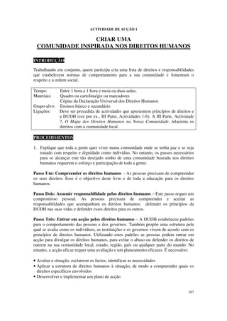 ACTIVIDADE DE ACÇÃO 1

                 CRIAR UMA
 COMUNIDADE INSPIRADA NOS DIREITOS HUMANOS

INTRODUÇÃO

Trabalhando em conjunto, quem participa cria uma lista de direitos e responsabilidades
que estabelecem normas de comportamento para a sua comunidade e fomentam o
respeito e a ordem social.

Tempo:        Entre 1 hora e 1 hora e meia ou duas aulas.
Materiais:    Quadro ou cartolina/giz ou marcadores
              Cópias da Declaração Universal dos Direitos Humanos
Grupo-alvo:   Ensinos básico e secundário
Ligações:     Deve ser precedida de actividades que apresentem princípios de direitos e
              a DUDH (ver por ex., III Parte, Actividades 1-6). A III Parte, Actividade
              7, O Mapa dos Direitos Humanos na Nossa Comunidade, relaciona os
              direitos com a comunidade local.

PROCEDIMENTOS

1. Explique que toda a gente quer viver numa comunidade onde se tenha paz e se seja
   tratado com respeito e dignidade como indivíduo. No entanto, os passos necessários
   para se alcançar este tão desejado sonho de uma comunidade baseada nos direitos
   humanos requerem o esforço e participação de toda a gente:

Passo Um: Compreender os direitos humanos – As pessoas precisam de compreender
os seus direitos. Esse é o objectivo deste livro e de toda a educação para os direitos
humanos.

Passo Dois: Assumir responsabilidade pelos direitos humanos – Este passo requer um
compromisso pessoal. As pessoas precisam de compreender e aceitar as
responsabilidades que acompanham os direitos humanos: defender os princípios da
DUDH nas suas vidas e defender esses direitos para os outros.

Passo Três: Entrar em acção pelos direitos humanos – A DUDH estabeleceu padrões
para o comportamento das pessoas e dos governos. Também propõe uma estrutura pela
qual se avalia como os indivíduos, as instituições e os governos vivem de acordo com os
princípios de direitos humanos. Utilizando estes padrões as pessoas podem entrar em
acção para divulgar os direitos humanos, para evitar o abuso ou defender os direitos de
outrem na sua comunidade local, estado, região, país ou qualquer parte do mundo. No
entanto, a acção eficaz requer uma avaliação e um planeamento eficazes. É necessário:

• Avaliar a situação, esclarecer os factos, identificar as necessidades
• Aplicar a estrutura de direitos humanos à situação, de modo a compreender quais os
  direitos específicos envolvidos
• Desenvolver e implementar um plano de acção


                                                                                   107
 