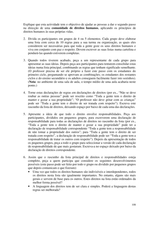 Explique que esta actividade tem o objectivo de ajudar as pessoas a dar o segundo passo
na direcção de uma comunidade de direitos humanos, aplicando os princípios de
direitos humanos às suas próprias vidas.

2. Divida os participantes em grupos de 4 ou 5 elementos. Cada grupo deve elaborar
   uma lista com cerca de 10 regras para a sua turma ou organização, as quais eles
   considerem ser necessárias para que toda a gente goze os seus direitos humanos e
   viva em conjunto com paz e respeito. Devem escrever as suas listas numa cartolina e
   pendurá-las quando estiverem completas.

3. Quando todos tiverem acabado, peça a um representante de cada grupo para
   apresentar as suas ideias. Depois peça aos participantes para tentarem consolidar estas
   ideias numa lista principal, combinando as regras que tenham significado semelhante.
   (O professor precisa de ser ele próprio a fazer este passo com os estudantes do
   primeiro ciclo, perguntando se aprovam as combinações; os estudantes dos restantes
   ciclos e do ensino secundário e os adultos conseguem facilmente fazer isto sozinhos).
   (Nota: no ambiente de uma sala de aula, o tempo médio de uma aula acabaria neste
   ponto.)

4. Torne estas declarações de regras em declarações de direitos (por ex., “Não se deve
   roubar as outras pessoas” pode ser rescrito como “Toda a gente tem o direito de
   manter e gozar a sua propriedade”; “O professor não deve gritar com as crianças”
   pode ser “Toda a gente tem o direito de ser tratada com respeito”). Escreva este
   rascunho da lista de direitos, deixando espaço por baixo de cada uma das declarações.

5. Apresente a ideia de que todo o direito envolve responsabilidades. Peça aos
   participantes, divididos em pequenos grupos, para escreverem uma declaração de
   responsabilidade para todas as declarações de direitos no rascunho da lista (por ex.,
   “Toda a gente tem o direito de manter e gozar a sua propriedade” pode ter a
   declaração de responsabilidade correspondente “Toda a gente tem a responsabilidade
   de não tomar a propriedade dos outros”; para “Toda a gente tem o direito de ser
   tratada com respeito”, a declaração de responsabilidade pode ser “Toda a gente tem a
   responsabilidade de tratar os outros com respeito”). Depois da apresentação de todos
   os pequenos grupos, peça a todo o grupo para seleccionar a versão de cada declaração
   de responsabilidade de que mais gostaram. Escreva-a no espaço deixado por baixo da
   declaração de direitos correspondente.

6. Assim que o rascunho da lista principal de direitos e responsabilidades esteja
   completo, peça a quem participa que considere os seguintes desenvolvimentos
   possíveis (este passo pode ser feito por todo o grupo ou dividido por pequenos grupos
   que depois comunicam o que fizeram):
   • Uma vez que todos os direitos humanos são indivisíveis e interdependentes, todos
      os direitos nesta lista são igualmente importantes. No entanto, alguns são mais
      gerais e servem de base para os outros. Estes direitos na lista estão ordenados da
      melhor forma possível?
   • A linguagem dos direitos tem de ser clara e simples. Poderá a linguagem destas
      regras ser melhorada?



                                                                                      108
 