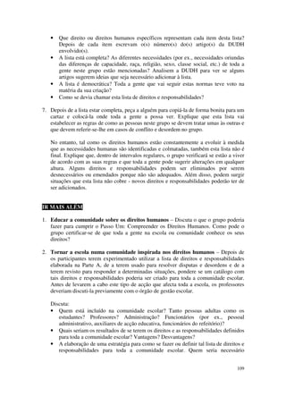 •   Que direito ou direitos humanos específicos representam cada item desta lista?
       Depois de cada item escrevam o(s) número(s) do(s) artigo(s) da DUDH
       envolvido(s).
   •   A lista está completa? As diferentes necessidades (por ex., necessidades oriundas
       das diferenças de capacidade, raça, religião, sexo, classe social, etc.) de toda a
       gente neste grupo estão mencionadas? Analisem a DUDH para ver se alguns
       artigos sugerem ideias que seja necessário adicionar à lista.
   •   A lista é democrática? Toda a gente que vai seguir estas normas teve voto na
       matéria da sua criação?
   •   Como se devia chamar esta lista de direitos e responsabilidades?

7. Depois de a lista estar completa, peça a alguém para copiá-la de forma bonita para um
   cartaz e colocá-la onde toda a gente a possa ver. Explique que esta lista vai
   estabelecer as regras de como as pessoas neste grupo se devem tratar umas às outras e
   que devem referir-se-lhe em casos de conflito e desordem no grupo.

   No entanto, tal como os direitos humanos estão constantemente a evoluir à medida
   que as necessidades humanas são identificadas e colmatadas, também esta lista não é
   final. Explique que, dentro de intervalos regulares, o grupo verificará se estão a viver
   de acordo com as suas regras e que toda a gente pode sugerir alterações em qualquer
   altura. Alguns direitos e responsabilidades podem ser eliminados por serem
   desnecessários ou emendados porque não são adequados. Além disso, podem surgir
   situações que esta lista não cobre - novos direitos e responsabilidades poderão ter de
   ser adicionados.


IR MAIS ALÉM

1. Educar a comunidade sobre os direitos humanos – Discuta o que o grupo poderia
   fazer para cumprir o Passo Um: Compreender os Direitos Humanos. Como pode o
   grupo certificar-se de que toda a gente na escola ou comunidade conhece os seus
   direitos?

2. Tornar a escola numa comunidade inspirada nos direitos humanos – Depois de
   os participantes terem experimentado utilizar a lista de direitos e responsabilidades
   elaborada na Parte A, de a terem usado para resolver disputas e desordens e de a
   terem revisto para responder a determinadas situações, pondere se um catálogo com
   tais direitos e responsabilidades poderia ser criado para toda a comunidade escolar.
   Antes de levarem a cabo este tipo de acção que afecta toda a escola, os professores
   deveriam discuti-la previamente com o órgão de gestão escolar.

   Discuta:
   • Quem está incluído na comunidade escolar? Tanto pessoas adultas como os
      estudantes? Professores? Administração? Funcionários (por ex., pessoal
      administrativo, auxiliares de acção educativa, funcionários do refeitório)?
   • Quais seriam os resultados de se terem os direitos e as responsabilidades definidos
      para toda a comunidade escolar? Vantagens? Desvantagens?
   • A elaboração de uma estratégia para como se fazer ou definir tal lista de direitos e
      responsabilidades para toda a comunidade escolar. Quem seria necessário


                                                                                       109
 