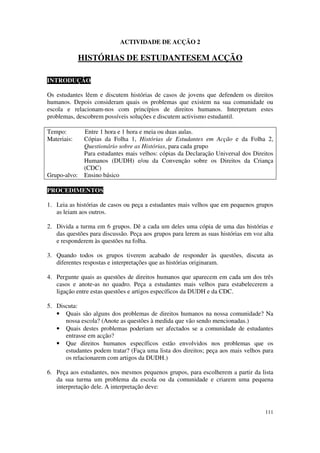 ACTIVIDADE DE ACÇÃO 2

              HISTÓRIAS DE ESTUDANTESEM ACÇÃO

INTRODUÇÃO

Os estudantes lêem e discutem histórias de casos de jovens que defendem os direitos
humanos. Depois consideram quais os problemas que existem na sua comunidade ou
escola e relacionam-nos com princípios de direitos humanos. Interpretam estes
problemas, descobrem possíveis soluções e discutem activismo estudantil.

Tempo:         Entre 1 hora e 1 hora e meia ou duas aulas.
Materiais:     Cópias da Folha 1, Histórias de Estudantes em Acção e da Folha 2,
               Questionário sobre as Histórias, para cada grupo
               Para estudantes mais velhos: cópias da Declaração Universal dos Direitos
               Humanos (DUDH) e/ou da Convenção sobre os Direitos da Criança
               (CDC)
Grupo-alvo:    Ensino básico

PROCEDIMENTOS

1. Leia as histórias de casos ou peça a estudantes mais velhos que em pequenos grupos
   as leiam aos outros.

2. Divida a turma em 6 grupos. Dê a cada um deles uma cópia de uma das histórias e
   das questões para discussão. Peça aos grupos para lerem as suas histórias em voz alta
   e responderem às questões na folha.

3. Quando todos os grupos tiverem acabado de responder às questões, discuta as
   diferentes respostas e interpretações que as histórias originaram.

4. Pergunte quais as questões de direitos humanos que aparecem em cada um dos três
   casos e anote-as no quadro. Peça a estudantes mais velhos para estabelecerem a
   ligação entre estas questões e artigos específicos da DUDH e da CDC.

5. Discuta:
   • Quais são alguns dos problemas de direitos humanos na nossa comunidade? Na
      nossa escola? (Anote as questões à medida que vão sendo mencionadas.)
   • Quais destes problemas poderiam ser afectados se a comunidade de estudantes
      entrasse em acção?
   • Que direitos humanos específicos estão envolvidos nos problemas que os
      estudantes podem tratar? (Faça uma lista dos direitos; peça aos mais velhos para
      os relacionarem com artigos da DUDH.)

6. Peça aos estudantes, nos mesmos pequenos grupos, para escolherem a partir da lista
   da sua turma um problema da escola ou da comunidade e criarem uma pequena
   interpretação dele. A interpretação deve:


                                                                                    111
 