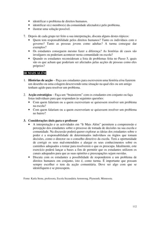 •   identificar o problema de direitos humanos.
    •   identificar o(s) membro(s) da comunidade afectado(s) pelo problema.
    •   ilustrar uma solução possível.

7. Depois de cada grupo ter feito a sua interpretação, discuta alguns destes tópicos:
   • Quem tem responsabilidade pelos direitos humanos? Tanto os indivíduos com o
      governo? Tanto as pessoas jovens como adultas? A turma consegue dar
      exemplos?
   • Os estudantes conseguem mesmo fazer a diferença? As histórias de casos são
      invulgares ou poderiam acontecer nesta comunidade ou escola?
   • Quando os estudantes reconsideram a lista de problemas feita no Passo 5, quais
      são os que acham que poderiam ser afectados pelas acções de pessoas como eles
      próprios?

IR MAIS ALÉM

1. Histórias de acção – Peça aos estudantes para escreverem uma história e/ou fazerem
   um desenho ou uma colagem descrevendo uma situação na qual eles ou um amigo
   tenham agido para resolver um problema.

2. Acção estratégica – Faça um “brainstorm” com os estudantes em conjunto ou faça
   listas individuais para que respondam às seguintes questões:
   • Com quem falariam ou a quem escreveriam se quisessem resolver um problema
        na escola?
   • Com quem falariam ou a quem escreveriam se quisessem resolver um problema
        no bairro?

3. Considerações úteis para o professor
   • A interpretação e as actividades em “Ir Mais Além” permitem a compreensão e
      percepção dos estudantes sobre o processo de tomada de decisões na sua escola e
      comunidade. Na discussão poderá querer explorar as ideias dos estudantes sobre o
      poder e a responsabilidade de determinados indivíduos ou órgãos que tomam
      decisões, como o director ou o conselho directivo da escola. Terá a oportunidade
      de corrigir os seus mal-entendidos e alargar os seus conhecimentos sobre os
      caminhos adequados a tomar para resolverem o que os preocupa. Idealmente, este
      exercício poderá lançar a bases a fim de permitir que os estudantes utilizem os
      canais adequados para que as suas opiniões e preocupações sejam ouvidas.
   • Discuta com os estudantes a possibilidade de responderem a um problema de
      direitos humanos em conjunto, isto é, como turma. É importante que possam
      sempre escolher o tem da acção comunitária. Deve ser algo com que se
      identifiquem e se preocupem.


Fonte: Karla Stone, professora, Escola Secundária Armstrong, Plymouth, Minnesota.




                                                                                    112
 