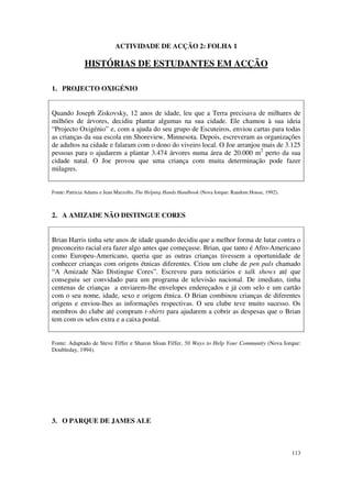 ACTIVIDADE DE ACÇÃO 2: FOLHA 1

              HISTÓRIAS DE ESTUDANTES EM ACÇÃO

1. PROJECTO OXIGÉNIO


Quando Joseph Ziskovsky, 12 anos de idade, leu que a Terra precisava de milhares de
milhões de árvores, decidiu plantar algumas na sua cidade. Ele chamou à sua ideia
“Projecto Oxigénio” e, com a ajuda do seu grupo de Escuteiros, enviou cartas para todas
as crianças da sua escola em Shoreview, Minnesota. Depois, escreveram as organizações
de adultos na cidade e falaram com o dono do viveiro local. O Joe arranjou mais de 3.125
pessoas para o ajudarem a plantar 3.474 árvores numa área de 20.000 m2 perto da sua
cidade natal. O Joe provou que uma criança com muita determinação pode fazer
milagres.


Fonte: Patricia Adams e Jean Marzollo, The Helping Hands Handbook (Nova Iorque: Random House, 1992).



2. A AMIZADE NÃO DISTINGUE CORES


Brian Harris tinha sete anos de idade quando decidiu que a melhor forma de lutar contra o
preconceito racial era fazer algo antes que começasse. Brian, que tanto é Afro-Americano
como Europeu-Americano, queria que as outras crianças tivessem a oportunidade de
conhecer crianças com origens étnicas diferentes. Criou um clube de pen pals chamado
“A Amizade Não Distingue Cores”. Escreveu para noticiários e talk shows até que
conseguiu ser convidado para um programa de televisão nacional. De imediato, tinha
centenas de crianças a enviarem-lhe envelopes endereçados e já com selo e um cartão
com o seu nome, idade, sexo e origem étnica. O Brian combinou crianças de diferentes
origens e enviou-lhes as informações respectivas. O seu clube teve muito sucesso. Os
membros do clube até compram t-shirts para ajudarem a cobrir as despesas que o Brian
tem com os selos extra e a caixa postal.


Fonte: Adaptado de Steve Fiffer e Sharon Sloan Fiffer, 50 Ways to Help Your Community (Nova Iorque:
Doubleday, 1994).




3. O PARQUE DE JAMES ALE



                                                                                                       113
 