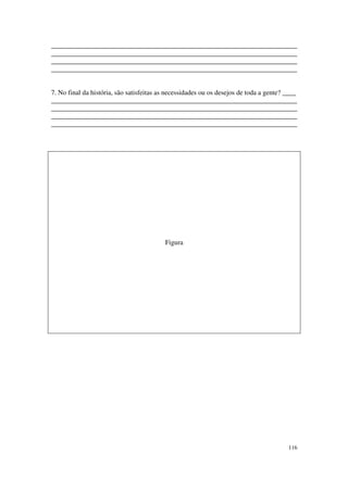________________________________________________________________________
________________________________________________________________________
________________________________________________________________________
________________________________________________________________________


7. No final da história, são satisfeitas as necessidades ou os desejos de toda a gente? ____
________________________________________________________________________
________________________________________________________________________
________________________________________________________________________
________________________________________________________________________




                                          Figura




                                                                                        116
 