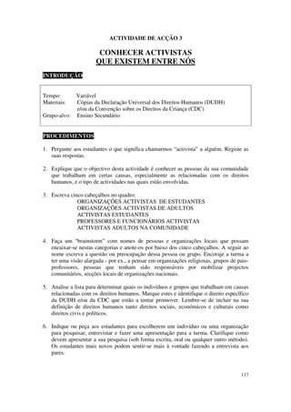 ACTIVIDADE DE ACÇÃO 3

                        CONHECER ACTIVISTAS
                       QUE EXISTEM ENTRE NÓS
INTRODUÇÃO


Tempo:      Variável
Materiais:  Cópias da Declaração Universal dos Direitos Humanos (DUDH)
            e/ou da Convenção sobre os Direitos da Criança (CDC)
Grupo-alvo: Ensino Secundário


PROCEDIMENTOS

1. Pergunte aos estudantes o que significa chamarmos “activista” a alguém. Registe as
   suas respostas.

2. Explique que o objectivo desta actividade é conhecer as pessoas da sua comunidade
   que trabalham em certas causas, especialmente as relacionadas com os direitos
   humanos, e o tipo de actividades nas quais estão envolvidas.

3. Escreva cinco cabeçalhos no quadro:
              ORGANIZAÇÕES ACTIVISTAS DE ESTUDANTES
              ORGANIZAÇÕES ACTIVISTAS DE ADULTOS
              ACTIVISTAS ESTUDANTES
              PROFESSORES E FUNCIONÁRIOS ACTIVISTAS
              ACTIVISTAS ADULTOS NA COMUNIDADE

4. Faça um “brainstorm” com nomes de pessoas e organizações locais que possam
   encaixar-se nestas categorias e anote-os por baixo dos cinco cabeçalhos. A seguir ao
   nome escreva a questão ou preocupação dessa pessoa ou grupo. Encoraje a turma a
   ter uma visão alargada - por ex., a pensar em organizações religiosas, grupos de pais-
   professores, pessoas que tenham sido responsáveis por mobilizar projectos
   comunitários, secções locais de organizações nacionais.

5. Analise a lista para determinar quais os indivíduos e grupos que trabalham em causas
   relacionadas com os direitos humanos. Marque estes e identifique o direito específico
   da DUDH e/ou da CDC que estão a tentar promover. Lembre-se de incluir na sua
   definição de direitos humanos tanto direitos sociais, económicos e culturais como
   direitos civis e políticos.

6. Indique ou peça aos estudantes para escolherem um indivíduo ou uma organização
   para pesquisar, entrevistar e fazer uma apresentação para a turma. Clarifique como
   devem apresentar a sua pesquisa (sob forma escrita, oral ou qualquer outro método).
   Os estudantes mais novos podem sentir-se mais à vontade fazendo a entrevista aos
   pares.


                                                                                     117
 