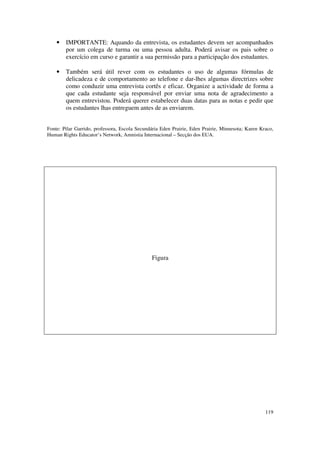•   IMPORTANTE: Aquando da entrevista, os estudantes devem ser acompanhados
        por um colega de turma ou uma pessoa adulta. Poderá avisar os pais sobre o
        exercício em curso e garantir a sua permissão para a participação dos estudantes.

    •   Também será útil rever com os estudantes o uso de algumas fórmulas de
        delicadeza e de comportamento ao telefone e dar-lhes algumas directrizes sobre
        como conduzir uma entrevista cortês e eficaz. Organize a actividade de forma a
        que cada estudante seja responsável por enviar uma nota de agradecimento a
        quem entrevistou. Poderá querer estabelecer duas datas para as notas e pedir que
        os estudantes lhas entreguem antes de as enviarem.


Fonte: Pilar Garrido, professora, Escola Secundária Eden Prairie, Eden Prairie, Minnesota; Karen Kraco,
Human Rights Educator’s Network, Amnistia Internacional – Secção dos EUA.




                                               Figura




                                                                                                   119
 