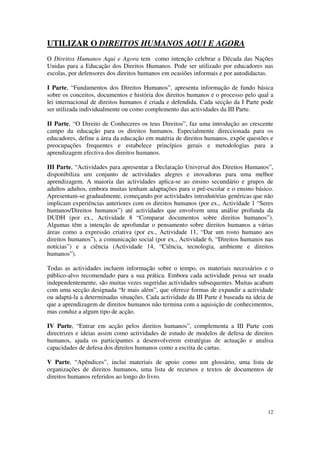 UTILIZAR O DIREITOS HUMANOS AQUI E AGORA
O Direitos Humanos Aqui e Agora tem como intenção celebrar a Década das Nações
Unidas para a Educação dos Direitos Humanos. Pode ser utilizado por educadores nas
escolas, por defensores dos direitos humanos em ocasiões informais e por autodidactas.

I Parte, “Fundamentos dos Direitos Humanos”, apresenta informação de fundo básica
sobre os conceitos, documentos e história dos direitos humanos e o processo pelo qual a
lei internacional de direitos humanos é criada e defendida. Cada secção da I Parte pode
ser utilizada individualmente ou como complemento das actividades da III Parte.

II Parte, “O Direito de Conheceres os teus Direitos”, faz uma introdução ao crescente
campo da educação para os direitos humanos. Especialmente direccionada para os
educadores, define a área da educação em matéria de direitos humanos, expõe questões e
preocupações frequentes e estabelece princípios gerais e metodologias para a
aprendizagem efectiva dos direitos humanos.

III Parte, “Actividades para apresentar a Declaração Universal dos Direitos Humanos”,
disponibiliza um conjunto de actividades alegres e inovadoras para uma melhor
aprendizagem. A maioria das actividades aplica-se ao ensino secundário e grupos de
adultos adultos, embora muitas tenham adaptações para o pré-escolar e o ensino básico.
Apresentam-se gradualmente, começando por actividades introdutórias genéricas que não
implicam experiências anteriores com os direitos humanos (por ex., Actividade 1 “Seres
humanos/Direitos humanos”) até actividades que envolvem uma análise profunda da
DUDH (por ex., Actividade 8 “Comparar documentos sobre direitos humanos”).
Algumas têm a intenção de aprofundar o pensamento sobre direitos humanos a várias
áreas como a expressão criativa (por ex., Actividade 11, “Dar um rosto humano aos
direitos humanos”), a comunicação social (por ex., Actividade 6, “Direitos humanos nas
notícias”) e a ciência (Actividade 14, “Ciência, tecnologia, ambiente e direitos
humanos”).

Todas as actividades incluem informação sobre o tempo, os materiais necessários e o
público-alvo recomendado para a sua prática. Embora cada actividade possa ser usada
independentemente, são muitas vezes sugeridas actividades subsequentes. Muitas acabam
com uma secção designada “Ir mais além”, que oferece formas de expandir a actividade
ou adaptá-la a determinadas situações. Cada actividade da III Parte é baseada na ideia de
que a aprendizagem de direitos humanos não termina com a aquisição de conhecimentos,
mas conduz a algum tipo de acção.

IV Parte, “Entrar em acção pelos direitos humanos”, complementa a III Parte com
directrizes e ideias assim como actividades de estudo de modelos de defesa de direitos
humanos, ajuda os participantes a desenvolverem estratégias de actuação e analisa
capacidades de defesa dos direitos humanos como a escrita de cartas.

V Parte, “Apêndices”, inclui materiais de apoio como um glossário, uma lista de
organizações de direitos humanos, uma lista de recursos e textos de documentos de
direitos humanos referidos ao longo do livro.




                                                                                      12
 