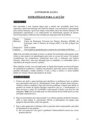 ACTIVIDADE DE ACÇÃO 4

                   ESTRATÉGIAS PARA A ACÇÃO
INTRODUÇÃO

Esta actividade é uma extensão lógica para a maioria das actividades deste livro.
Apresenta a quem nela participa uma forma de integrar a sua consciência e preocupação
pelos direitos humanos, agora mais ampla, numa defesa eficaz dos direitos humanos. Os
participantes especializam o seu conhecimento em determinadas questões de direitos
através da pesquisa e elaboram uma estratégia de acção para tratar do problema.

Tempo:        Variável
Materiais:    Cópias da Declaração Universal dos Direitos Humanos (DUDH), da
              Convenção sobre os Direitos da Criança (CDC) e da Bill of Rights dos
              EUA
Grupo-alvo:   Todas as idades
Ligações:     Uma sequência apropriada para a maioria das actividades da III Parte.

Nota: Esta actividade está ligada ao local e ao global. Em instituições educacionais, pode
tornar-se num projecto de aprendizagem para estar ao serviço de causas. Tal projecto
exemplificaria um compromisso institucional para com a realização dos direitos
humanos. Além disso, seria uma afirmação para os estudantes e a comunidade sobre a
importância de integrar a teoria e a prática.

Num ambiente escolar, esta actividade pode ser ligada directamente ao desenvolvimento
de competências académicas: conduzir uma pesquisa, entrevistar, gravar, analisar dados,
partilhar informação e redigir relatórios. A arte, o vídeo, a música e o teatro também
podem ser veículos eficazes para projectos de acção.

PROCEDIMENTOS

1. Comece por pedir a quem participa para identificar os problemas locais ou globais
   que o preocupam mais (por ex., desalojamento, fome, abuso infantil, minas terrestres,
   violência contra as mulheres). Faça uma lista dos problemas e depois tente definir as
   questões em termos de direitos humanos específicos (por ex., o desalojamento e a
   fome envolvem o artigo 25.º da DUDH, o qual garante o direito a um nível de vida
   adequado). Nota: Esta actividade pode ser uma extensão de um estudo prévio ou uma
   actividade totalmente nova.

2. Peça aos participantes para seleccionarem 3 ou 4 destas questões de direitos humanos,
   sobre as quais depois se concentrarão. Divida os participantes em equipas para
   pesquisar cada uma delas sobre uma questão.

3. Peça a cada equipa para se debruçar sobre as questões abaixo apresentadas, para além
   de formularem as suas próprias:
   a) Do vosso ponto de vista, qual é o problema? Tentem defini-lo através das vossas
       próprias palavras.


                                                                                      121
 