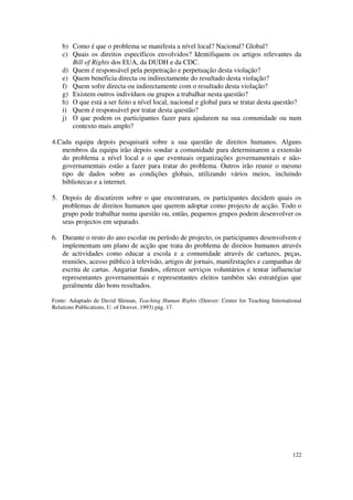 b) Como é que o problema se manifesta a nível local? Nacional? Global?
    c) Quais os direitos específicos envolvidos? Identifiquem os artigos relevantes da
       Bill of Rights dos EUA, da DUDH e da CDC.
    d) Quem é responsável pela perpetração e perpetuação desta violação?
    e) Quem beneficia directa ou indirectamente do resultado desta violação?
    f) Quem sofre directa ou indirectamente com o resultado desta violação?
    g) Existem outros indivíduos ou grupos a trabalhar nesta questão?
    h) O que está a ser feito a nível local, nacional e global para se tratar desta questão?
    i) Quem é responsável por tratar desta questão?
    j) O que podem os participantes fazer para ajudarem na sua comunidade ou num
       contexto mais amplo?

4.Cada equipa depois pesquisará sobre a sua questão de direitos humanos. Alguns
   membros da equipa irão depois sondar a comunidade para determinarem a extensão
   do problema a nível local e o que eventuais organizações governamentais e não-
   governamentais estão a fazer para tratar do problema. Outros irão reunir o mesmo
   tipo de dados sobre as condições globais, utilizando vários meios, incluindo
   bibliotecas e a internet.

5. Depois de discutirem sobre o que encontraram, os participantes decidem quais os
   problemas de direitos humanos que querem adoptar como projecto de acção. Todo o
   grupo pode trabalhar numa questão ou, então, pequenos grupos podem desenvolver os
   seus projectos em separado.

6. Durante o resto do ano escolar ou período de projecto, os participantes desenvolvem e
   implementam um plano de acção que trata do problema de direitos humanos através
   de actividades como educar a escola e a comunidade através de cartazes, peças,
   reuniões, acesso público à televisão, artigos de jornais, manifestações e campanhas de
   escrita de cartas. Angariar fundos, oferecer serviços voluntários e tentar influenciar
   representantes governamentais e representantes eleitos também são estratégias que
   geralmente dão bons resultados.

Fonte: Adaptado de David Shiman, Teaching Human Rights (Denver: Center for Teaching International
Relations Publications, U. of Denver, 1993) pág. 17.




                                                                                             122
 