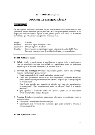 ACTIVIDADE DE ACÇÃO 5

                   O PODER DA ESFEROGRÁFICA
INTRODUÇÃO

Os participantes planeiam, executam e lançam uma acção de escrita de cartas sobre uma
questão de direitos humanos que os preocupe. Nota: Os participantes devem ter à sua
disposição uma variedade de tópicos e para garantir que as suas cartas são executadas
livremente e que reflectem os seus próprios pontos de vista.


Tempo:        Variável
Materiais:    Folhas de papel, envelopes e selos
Grupo-alvo:   3.º Ciclo a grupos de adultos
Ligações:     Uma sequência apropriada para quase todas as actividades da III Parte.
              Excelente para programas de aptidão literária para pessoas adultas.


PARTE A: Planear a carta

1. Definir: Ajude os participantes a identificarem a questão sobre a qual querem
   escrever, a qual pode surgir de uma unidade em especial deste texto, um projecto de
   aprendizagem de ajuda ou uma questão de interesse pessoal.

2. Elaborar uma estratégia: Divididos em pequenos grupos, elabore uma estratégia
   para que escolham para quem escrever:
   • Esta é uma questão local, estatal, nacional ou internacional?
   • Está é uma questão que precisa de ser mais amplamente conhecida? Uma carta
       para o director de um jornal seria eficaz? Qual é a resposta que se deseja da parte
       da comunidade?
   • Esta é uma questão que necessita de atenção por parte dos departamentos
       governamentais? Que departamentos estão envolvidos? Qual é a reacção
       desejada?
   • Que legislação é necessária sobre esta questão. Quem são os legisladores
       envolvidos? Qual é a reacção desejada?

3. Pesquisa: Trabalhem em conjunto para reunir a informação necessária para escrever
   uma carta eficaz.
   • Verifiquem e aumentem a vossa informação.
   • Identifiquem a(s) pessoa(s) mais indicada(s) para quem escrever e reunam as
      moradas necessárias.



PARTE B: Escrever a carta



                                                                                       124
 