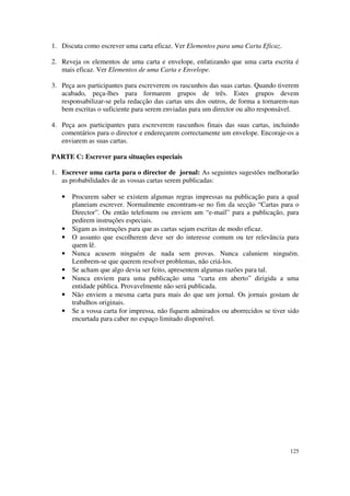 1. Discuta como escrever uma carta eficaz. Ver Elementos para uma Carta Eficaz.

2. Reveja os elementos de uma carta e envelope, enfatizando que uma carta escrita é
   mais eficaz. Ver Elementos de uma Carta e Envelope.

3. Peça aos participantes para escreverem os rascunhos das suas cartas. Quando tiverem
   acabado, peça-lhes para formarem grupos de três. Estes grupos devem
   responsabilizar-se pela redacção das cartas uns dos outros, de forma a tornarem-nas
   bem escritas o suficiente para serem enviadas para um director ou alto responsável.

4. Peça aos participantes para escreverem rascunhos finais das suas cartas, incluindo
   comentários para o director e endereçarem correctamente um envelope. Encoraje-os a
   enviarem as suas cartas.

PARTE C: Escrever para situações especiais

1. Escrever uma carta para o director de jornal: As seguintes sugestões melhorarão
   as probabilidades de as vossas cartas serem publicadas:

   •   Procurem saber se existem algumas regras impressas na publicação para a qual
       planeiam escrever. Normalmente encontram-se no fim da secção “Cartas para o
       Director”. Ou então telefonem ou enviem um “e-mail” para a publicação, para
       pedirem instruções especiais.
   •   Sigam as instruções para que as cartas sejam escritas de modo eficaz.
   •   O assunto que escolherem deve ser do interesse comum ou ter relevância para
       quem lê.
   •   Nunca acusem ninguém de nada sem provas. Nunca caluniem ninguém.
       Lembrem-se que querem resolver problemas, não criá-los.
   •   Se acham que algo devia ser feito, apresentem algumas razões para tal.
   •   Nunca enviem para uma publicação uma “carta em aberto” dirigida a uma
       entidade pública. Provavelmente não será publicada.
   •   Não enviem a mesma carta para mais do que um jornal. Os jornais gostam de
       trabalhos originais.
   •   Se a vossa carta for impressa, não fiquem admirados ou aborrecidos se tiver sido
       encurtada para caber no espaço limitado disponível.




                                                                                   125
 