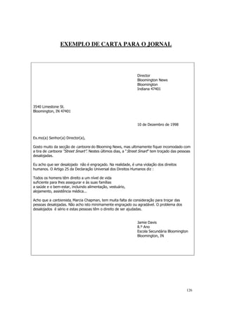 EXEMPLO DE CARTA PARA O JORNAL




                                                               Director
                                                               Bloomington News
                                                               Bloomington
                                                               Indiana 47401



3540 Limestone St.
Bloomington, IN 47401


                                                               10 de Dezembro de 1998


Ex.mo(a) Senhor(a) Director(a),

Gosto muito da secção de cartoons do Blooming News, mas ultimamente fiquei incomodado com
a tira de cartoons “Street Smart”. Nestes últimos dias, a “Street Smart” tem troçado das pessoas
desalojadas.

Eu acho que ser desalojado não é engraçado. Na realidade, é uma violação dos direitos
humanos. O Artigo 25 da Declaração Universal dos Direitos Humanos diz :

Todos os homens têm direito a um nível de vida
suficiente para lhes assegurar e às suas famílias
a saúde e o bem-estar, incluindo alimentação, vestuário,
alojamento, assistência médica...

Acho que a cartoonista, Marcia Chapman, tem muita falta de consideração para troçar das
pessoas desalojadas. Não acho isto minimamente engraçado ou agradável. O problema dos
desalojados é sério e estas pessoas têm o direito de ser ajudadas.


                                                               Jamie Davis
                                                               8.º Ano
                                                               Escola Secundária Bloomington
                                                               Bloomington, IN




                                                                                             126
 
