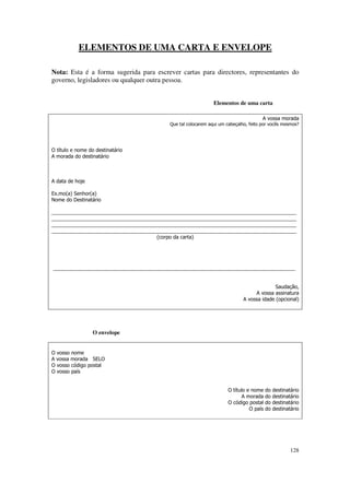 ELEMENTOS DE UMA CARTA E ENVELOPE

Nota: Esta é a forma sugerida para escrever cartas para directores, representantes do
governo, legisladores ou qualquer outra pessoa.


                                                              Elementos de uma carta

                                                                                     A vossa morada
                                          Que tal colocarem aqui um cabeçalho, feito por vocês mesmos?




O título e nome do destinatário
A morada do destinatário



A data de hoje

Ex.mo(a) Senhor(a)
Nome do Destinatário

_______________________________________________________________________________________
_______________________________________________________________________________________
_______________________________________________________________________________________
_______________________________________________________________________________________
                                     (corpo da carta)




______________________________________________________________________________________


                                                                                          Saudação,
                                                                                 A vossa assinatura
                                                                            A vossa idade (opcional)




                  O envelope


O vosso nome
A vossa morada SELO
O vosso código postal
O vosso país


                                                                     O título e nome    do   destinatário
                                                                            A morada    do   destinatário
                                                                     O código postal    do   destinatário
                                                                               O país   do   destinatário




                                                                                                     128
 