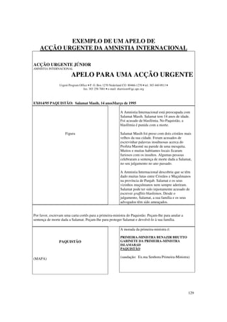 EXEMPLO DE UM APELO DE
    ACÇÃO URGENTE DA AMNISTIA INTERNACIONAL

ACÇÃO URGENTE JÚNIOR
AMNISTIA INTERNACIONAL

                          APELO PARA UMA ACÇÃO URGENTE
                 Urgent Program Office • P. O. Box 1270 Nederland CO 80466-1270 • tel. 303 440 0913 •
                                   fax: 303 258 7881 • e-mail: sharrison@igc.apc.org



EX014/95 PAQUISTÃO: Salamat Masih, 14 anosMarço de 1995

                                                                A Amnistia Internacional está preocupada com
                                                                Salamat Masih. Salamat tem 14 anos de idade.
                                                                Foi acusado de blasfémia. No Paquistão, a
                                                                blasfémia é punida com a morte.

                     Figura                                     Salamat Masih foi preso com dois cristãos mais
                                                                velhos da sua cidade. Foram acusados de
                                                                escrevinhar palavras insultuosas acerca do
                                                                Profeta Maomé na parede de uma mesquita.
                                                                Muitos e muitas habitantes locais ficaram
                                                                furiosos com os insultos. Algumas pessoas
                                                                celebraram a sentença de morte dada a Salamat,
                                                                no seu julgamento no ano passado.

                                                                A Amnistia Internacional descobriu que se têm
                                                                dado muitas lutas entre Cristãos e Muçulmanos
                                                                na província de Punjab. Salamat e os seus
                                                                vizinhos muçulmanos nem sempre aderiram.
                                                                Salamat pode ter sido injustamente acusado de
                                                                escrever graffitis blasfemos. Desde o
                                                                julgamento, Salamat, a sua família e os seus
                                                                advogados têm sido ameaçados.


Por favor, escrevam uma carta cortês para a primeira-ministra do Paquistão. Peçam-lhe para anular a
sentença de morte dada a Salamat. Peçam-lhe para proteger Salamat e devolvê-lo à sua família.

                                                                A morada da primeira-ministra é:

                                                                PRIMEIRA-MINISTRA BENAZIR BHUTTO
                 PAQUISTÃO                                      GABINETE DA PRIMEIRA-MINISTRA
                                                                ISLAMABAD
                                                                PAQUISTÃO

(MAPA)                                                          (saudação: Ex.ma Senhora Primeira-Ministra)




                                                                                                           129
 