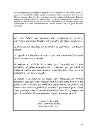 Um estudo publicado pela Human Rights USA em Dezembro de 1997 mostra que 92%
das pessoas nos Estados Unidos nunca ouviram falar sobre a Declaração Universal dos
Direitos Humanos. Este livro foi escrito para suplantar essa falta de informação. Todas as
pessoas que utilizam o Direitos Humanos Aqui e Agora são encorajadas a reproduzir este
material e a distribuí-lo, a adaptá-lo de forma a enquadrar-se nas necessidades das suas
comunidades e a tomar conhecimento dos direitos humanos em cada parte da nossa
sociedade.




Nos dias futuros que tentamos que venham a ser seguros,
esperamos um mundo fundado sobre quatro liberdades essenciais.

A primeira é a liberdade de discurso e de expressão – em todo o
mundo.

A segunda é a liberdade de todas as pessoas adorarem Deus à sua
maneira – em todo o mundo.

A terceira é ausência de miséria que, traduzida em termos
mundiais, significa entendimento económico, que garantirá a
todas as nações uma vida saudável e pacífica para todos os seus
habitantes – em todo o mundo.

A quarta é a ausência do medo, que, traduzida em termos
mundiais, significa uma redução mundial dos armamentos a tal
ponto e de tal forma que nenhuma nação estará em posição de
cometer um acto de agressão física contra qualquer nação vizinha
– em qualquer parte do mundo. É uma definitiva direcção para um
tipo de mundo ao alcance no nosso tempo e na nossa geração.


                               Franklin D. Roosevelt
                             State of the Union Address
                                6 de Janeiro de 1941




                                                                                       13
 