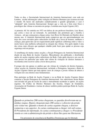 Todos os dias, o Secretariado Internacional da Amnistia Internacional, com sede em
Londres, recebe informações sobre violações de Direitos Humanos que ocorrem em todo
o mundo. Os factos são analisados cuidadosamente e quando apropriado, o caso é
“adoptado” pela Amnistia Internacional. Sempre que a vida ou o bem estar físico e
psicológico das vítimas se encontra em perigo, é emitida uma Acção Urgente (AU).

A primeira AU foi emitida em 1973 em defesa de um professor brasileiro, Luiz Rossi,
que corria o risco de ser torturado. As autoridades não permitiam que a família o
visitasse... até que começaram a chegar cartas. Luiz Rossi foi libertado em Outubro desse
mesmo ano. A Amnistia Internacional pode comprovar que em aproximadamente um
terço dos casos enviados pelos subscritores da Rede são a favor de homens, mulheres e
crianças, para quem não cair no esquecimento pode significar a diferença entre a vida e a
morte houve uma melhoria substancial na situação das vítimas. Um apelo rápido é uma
das coisas mais eficazes que qualquer cidadão pode fazer para ajudar as pessoas cuja
segurança está em perigo.

À semelhança de muitas outras secções, a Secção Portuguesa da Amnistia Internacional
dispõe de uma Rede de Acções Urgentes. Mensalmente são publicados e distribuídos
apelos de acções urgentes pelos subscritores da Rede. Cada apelo descreve um caso de
uma pessoa em particular que tenha sido vítima de violações de direitos humanos e
recomenda como escrever cartas a favor dessa pessoa.

E porque não são apenas os adultos que são vítimas de violações de direitos humanos,
várias secções da Amnistia Internacional, incluindo a Portuguesa, lançaram a Rede de
Acções Urgentes Júnior que trata apenas casos de crianças e jovens vítimas de abusos e
violações dos seus direitos mais fundamentais.

Para participar na Rede de Acções Urgente e ou na Rede de Acções Urgentes Júnior
contactar a Secção Portuguesa da Amnistia Internacional. Aos subscritores destas Redes
será enviado um guia de escrita de cartas e mensalmente receberão os apelos de acções
urgentes. Os Clubes de Direitos Humanos das Escolas, Grupos de Estudantes,
Associações de Estudantes e turmas de alunos também podem participar Rede de Acções
Urgente Júnior.




Quando as primeiras 200 cartas chegaram, os guardas devolveram-me as
minhas roupas. Depois chegaram mais 200 cartas e o director da prisão
veio visitar-me. Quando o monte de cartas seguinte chegou, o director
contactou o seu superior. As cartas continuaram a chegar: três mil cartas.
O Presidente foi informado. As cartas continuaram a chegar e o Presidente
reuniu-se com a administração da prisão e disse-lhes para me libertarem.

       Um prisioneiro de consciência da República Dominicana que foi libertado



                                                                                     130
 