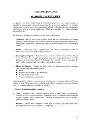 ACTIVIDADE DE ACÇÃO 6

                        O PODER DAS PETIÇÕES

As petições são uma óptima forma de se mostrar apoio aos vossos esforços, atrair a
atenção da comunidade e dos que tomam decisões e provocar mudanças. As petições
demonstram força do grupo. Os representantes oficiais podem ignorar-vos, mas quantos
mais nomes tiverem na vossa petição, mais difícil será ignorá-la. Ver Folha 6, Exemplo
de uma Petição.

Os seguintes conselhos vão ajudar a tornar a vossa petição eficaz:

1. Aparência – De um modo geral, utilizem folhas A4. Para algumas petições podem
   querer ser mais criativos, por exemplo, criando uma petição gigante num rolo de
   papel pardo. No entanto, é melhor que a petição não seja muito difícil de enviar por
   correio.

2. Título – Dêem um título à petição para que tanto os subscritores como os
   destinatários saibam de imediato do que se trata.

3. Declaração do objectivo – Escrevam uma declaração a descrever o problema de que
   a vossa petição trata, a solução que propõem ou a resposta que gostariam de obter da
   parte dos representantes oficiais. A declaração deve aparecer no topo da página de
   cada petição, para que as pessoas saibam o que estão a assinar.

4. Linhas em branco – Tenham ao dispor linhas em branco, para que as pessoas
   escrevam parte ou toda esta informação:
   • Nome
   • A turma, ano ou grupo a que pertencem
   • A sua escola ou cidade natal
   • A sua morada e número de telefone

Algumas petições exigem as moradas como prova de que os assinantes são contribuintes
fiscais na área. Além disso, vocês podem querer voltar a contactar os vossos assinantes
(por ex., para que saibam os resultados da petição).

5. Número de linhas para fácil contagem

6. Plano – Elaborem uma estratégia para as datas e locais onde provavelmente
   conseguem angariar mais assinaturas. Nota importante: Se planeiam levar a petição
   de porta em porta, nunca vão sozinhos. Vão sempre acompanhados por um parente,
   professor ou outro adulto.

7. Sorriam – Quanto mais simpáticos forem para as pessoas que abordarem, mais
   possibilidades têm de elas assinarem a vossa petição.




                                                                                   131
 
