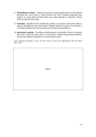 8. Mantenham-se calmos – Algumas das pessoas a quem pedirem para assinar poderão
   discordar das vossas ideias e tentar discutir com vocês. Estejam preparados para
   explicar as vossas ideias de forma clara, mas sejam educados e respeitosos. Nunca
   falem ou ajam de forma rude.

9. Fotocópia – Quando tiverem acabado de recolher as assinaturas, fotocopiem todas as
   páginas. Guardem-nas num local seguro. Poderão precisar de provar as assinaturas e
   as moradas poderão servir de base para uma lista para correspondência.

10. Apresentar a petição – Escolham cuidadosamente o destinatário. Deverá ser alguém
    que tenha o poder de actuar sobre as vossas ideias. Tentem entregá-la pessoalmente.
    Levem uma máquina fotográfica ou a comunicação social!

Fonte: Adaptado de Barbara A. Lewis, The Kid’s Guide to Social Action (Minneapolis, MN: Free Spirit
Press, 1991).




                                             Figura




                                                                                               132
 
