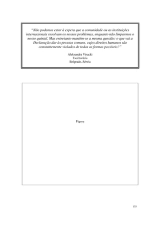 “Não podemos estar à espera que a comunidade ou as instituições
internacionais resolvam os nossos problemas, enquanto não limparmos o
 nosso quintal. Mas entretanto mantém-se a mesma questão: o que vai a
     Declaração dar às pessoas comuns, cujos direitos humanos são
        constantemente violados de todas as formas possíveis?”

                          Aleksandra Visacki
                             Escriturária
                           Belgrado, Sérvia




                                Figura




                                                                    135
 