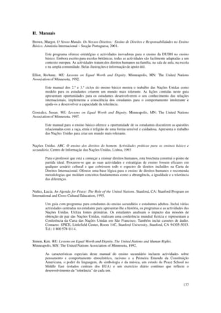 II. Manuais
Brown, Margot. O Nosso Mundo. Os Nossos Direitos: Ensino de Direitos e Responsabilidades no Ensino
Básico. Amnistia Internacional – Secção Portuguesa, 2001.

        Este programa oferece estratégias e actividades inovadoras para o ensino da DUDH no ensino
        básico. Embora escrito para escolas britânicas, todas as actividades são facilmente adaptadas a um
        contexto europeu. As actividades tratam dos direitos humanos na família, na sala de aula, na escola
        e na ampla comunidade. Belas ilustrações e informação de apoio útil.

Elliot, RoAnne. WE: Lessons on Equal Worth and Dignity. Minneapolis, MN: The United Nations
Association of Minnesota, 1992.

        Este manual dos 2.º e 3.º ciclos do ensino básico mostra o trabalho das Nações Unidas como
        modelo para os estudantes criarem um mundo mais tolerante. As lições contidas neste guia
        apresentam oportunidades para os estudantes desenvolverem o seu conhecimento das relações
        internacionais, implementa a consciência dos estudantes para o comportamento intolerante e
        ajuda-os a desenvolver a capacidade da tolerância.

Gonzalez, Susan. WE: Lessons on Equal Worth and Dignity. Minneapolis, MN: The United Nations
Association of Minnesota, 1997.

        Este manual para o ensino básico oferece a oportunidade de os estudantes discutirem as questões
        relacionadas com a raça, etnia e religião de uma forma sensível e cuidadosa. Apresenta o trabalho
        das Nações Unidas para criar um mundo mais tolerante.


Nações Unidas. ABC. O ensino dos direitos do homem. Actividades práticas para os ensinos básico e
secundário, Centro de Informação das Nações Unidas, Lisboa, 1993

        Para o professor que está a começar a ensinar direitos humanos, esta brochura constitui o ponto de
        partida ideal. Procurou-se que as suas actividades e estratégias de ensino fossem eficazes em
        qualquer cenário cultural e que cobrissem todo o espectro de direitos incluídos na Carta de
        Direitos Internacional. Oferece uma base lógica para o ensino de direitos humanos e recomenda
        metodologias que moldam conceitos fundamentais como a abrangência, a igualdade e a tolerância
        das diferenças.


Nuñez, Lucía. An Agenda for Peace: The Role of the United Nations. Stanford, CA: Stanford Program on
International and Cross-Cultural Education, 1995.

        Um guia com programas para estudantes do ensino secundário e estudantes adultos. Inclui várias
        actividades centradas no estudante para apresentar-lhe a história, os programas e as actividades das
        Nações Unidas. Utiliza fontes primárias. Os estudantes analisam o impacto das missões de
        obtenção de paz das Nações Unidas, realizam uma conferência mundial fictícia e representam a
        Conferência da Carta das Nações Unidas em São Francisco. Também inclui cassetes de áudio.
        Contacto: SPICE, Littlefield Center, Room 14C, Stanford University, Stanford, CA 94305-5013.
        Tel.: 1 800 578 1114.


Simon, Ken. WE: Lessons on Equal Worth and Dignity, The United Nations and Human Rights.
Minneapolis, MN: The United Nations Association of Minnesota, 1992.

        As características especiais deste manual do ensino secundário incluem actividades sobre
        pensamento e comportamento etnocêntrico, racismo e a Primeira Emenda da Constituição
        Americana, o poder da linguagem, da simbologia e da música, um estudo da Peace School no
        Middle East (estados centrais dos EUA) e um exercício diário contínuo que reflecte o
        desenvolvimento da “tolerância” de cada um.


                                                                                                        137
 