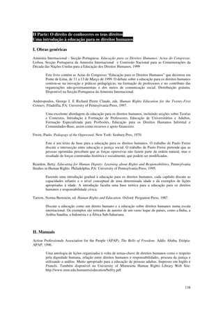 II Parte: O direito de conheceres os teus direitos
Uma introdução à educação para os direitos humanos

I. Obras genéricas
Amnistia Internacional - Secção Portuguesa. Educação para os Direitos Humanos: Actas do Congresso.
Lisboa, Secção Portuguesa da Amnistia Internacional e Comissão Nacional para as Comemorações da
Década das Nações Unidas para a Educação dos Direitos Humanos, 1999

        Este livro contém as Actas do Congresso “Educação para os Direitos Humanos” que decorreu em
        Ponte de Lima, de 11 a 13 de Março de 1999. O debate sobre a educação para os direitos humanos
        centrou-se na inovação e práticas pedagógicas, na formação de professores e no contributo das
        organizações não-governamentais e dos meios de comunicação social. Distribuição gratuita.
        Disponível na Secção Portuguesa da Amnistia Internacional.

Andreopoulos, George J. E Richard Pierre Claude, eds. Human Rights Education for the Twenty-First
Century. Filadelfia, PA: University of Pennsylvania Press, 1997.

        Uma excelente abordagem da educação para os direitos humanos, incluindo secções sobre Teorias
        e Contextos, Introdução à Formação de Professores, Educação de Universitários e Adultos,
        Formação Especializada para Profissões, Educação para os Direitos Humanos Informal e
        Comunidades-Base, assim como recursos e apoio financeiro.

Freire, Paulo. Pedagogy of the Oppressed. New York: Seabury Pres, 1970.

        Este é um texto de base para a educação para os direitos humanos. O trabalho de Paulo Freire
        discute a intersecção entre educação e justiça social. O trabalho de Paulo Freire pretende que as
        pessoas oprimidas percebam que as forças opressivas não fazem parte da ordem natural, mas o
        resultado de forças construídas histórica e socialmente, que podem ser modificadas.

Reardon, Betty. Educating for Human Dignity: Learning about Rights and Responsibilities, Pennsylvania
Studies in Human Rights. Philadelphia, PA: University of Pennsylvania Press, 1995.

        Fazendo uma introdução gradual à educação para os direitos humanos, cada capítulo discute as
        capacidades infantis e o nível conceptual de uma determinada idade e dá exemplos de lições
        apropriadas à idade. A introdução faculta uma base teórica para a educação para os direitos
        humanos e responsabilidade cívica.

Tarrow, Norma Bernstein, ed. Human Rights and Education. Oxford: Pergamon Press, 1987.

        Discute a educação como um direito humano e a educação sobre direitos humanos numa escala
        internacional. Os exemplos são retirados de autores de um vasto leque de países, como a Índia, a
        Arábia Saudita, a Indonésia e a África Sub-Sahariana.



II. Manuais
Action Professionals Association for the People (APAP). The Bells of Freedom. Addis Ababa, Etiópia:
APAP, 1996.

        Uma antologia de lições organizadas à volta de temas-chave de direitos humanos como o respeito
        pela dignidade humana, relação entre direitos humanos e responsabilidades, procura da justiça e
        utilizando a análise. Muito apropriado para a educação de pessoas adultas. Impresso em Inglês e
        Francês. Também disponível na University of Minnesota Human Rights Library Web Site:
        http://www.umn.edu.humanrts/education/belfry.pdf



                                                                                                     138
 