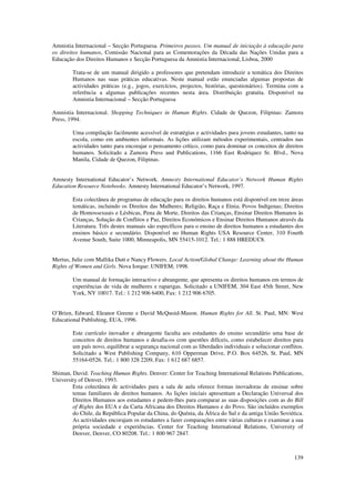 Amnistia Internacional – Secção Portuguesa. Primeiros passos. Um manual de iniciação à educação para
os direitos humanos, Comissão Nacional para as Comemorações da Década das Nações Unidas para a
Educação dos Direitos Humanos e Secção Portuguesa da Amnistia Internacional, Lisboa, 2000

        Trata-se de um manual dirigido a professores que pretendam introduzir a temática dos Direitos
        Humanos nas suas práticas educativas. Neste manual estão enunciadas algumas propostas de
        actividades práticas (e.g., jogos, exercícios, projectos, histórias, questionários). Termina com a
        referência a algumas publicações recentes nesta área. Distribuição gratuita. Disponível na
        Amnistia Internacional – Secção Portuguesa

Amnistia Internacional. Shopping Techniques in Human Rights. Cidade de Quezon, Filipinas: Zamora
Press, 1994.

        Uma compilação facilmente acessível de estratégias e actividades para jovens estudantes, tanto na
        escola, como em ambientes informais. As lições utilizam métodos experimentais, centrados nas
        actividades tanto para encorajar o pensamento crítico, como para dominar os conceitos de direitos
        humanos. Solicitado a Zamora Press and Publications, 1166 East Rodriquez Sr. Blvd., Nova
        Manila, Cidade de Quezon, Filipinas.


Amnesty International Educator’s Network. Amnesty International Educator’s Network Human Rights
Education Resource Notebooks. Amnesty International Educator’s Network, 1997.

        Esta colectânea de programas de educação para os direitos humanos está disponível em treze áreas
        temáticas, incluindo os Direitos das Mulheres; Religião, Raça e Etnia; Povos Indígenas; Direitos
        de Homossexuais e Lésbicas, Pena de Morte, Direitos das Crianças, Ensinar Direitos Humanos às
        Crianças, Solução de Conflitos e Paz, Direitos Económicos e Ensinar Direitos Humanos através da
        Literatura. Três destes manuais são específicos para o ensino de direitos humanos a estudantes dos
        ensinos básico e secundário. Disponível no Human Rights USA Resource Center, 310 Fourth
        Avenue South, Suite 1000, Minneapolis, MN 55415-1012. Tel.: 1 888 HREDUC8.


Mertus, Julie com Mallika Dutt e Nancy Flowers. Local Action/Global Change: Learning about the Human
Rights of Women and Girls. Nova Iorque: UNIFEM, 1998.

        Um manual de formação interactivo e abrangente, que apresenta os direitos humanos em termos de
        experiências de vida de mulheres e raparigas. Solicitado a UNIFEM, 304 East 45th Street, New
        York, NY 10017. Tel.: 1 212 906 6400, Fax: 1 212 906 6705.


O’Brien, Edward, Eleanor Greene e David McQuoid-Mason. Human Rights for All. St. Paul, MN: West
Educational Publishing, EUA, 1996.

        Este currículo inovador e abrangente faculta aos estudantes do ensino secundário uma base de
        conceitos de direitos humanos e desafia-os com questões difíceis, como estabelecer direitos para
        um país novo, equilibrar a segurança nacional com as liberdades individuais e solucionar conflitos.
        Solicitado a West Publishing Company, 610 Opperman Drive, P.O. Box 64526, St. Paul, MN
        55164-0526. Tel.: 1 800 328 2209, Fax: 1 612 687 6857.

Shiman, David. Teaching Human Rights. Denver: Center for Teaching International Relations Publications,
University of Denver, 1993.
        Esta colectânea de actividades para a sala de aula oferece formas inovadoras de ensinar sobre
        temas familiares de direitos humanos. As lições iniciais apresentam a Declaração Universal dos
        Direitos Humanos aos estudantes e pedem-lhes para comparar as suas disposições com as do Bill
        of Rights dos EUA e da Carta Africana dos Direitos Humanos e do Povo. São incluídos exemplos
        do Chile, da República Popular da China, do Quénia, da África do Sul e da antiga União Soviética.
        As actividades encorajam os estudantes a fazer comparações entre várias culturas e examinar a sua
        própria sociedade e experiências. Center for Teaching International Relations, University of
        Denver, Denver, CO 80208. Tel.: 1 800 967 2847.



                                                                                                       139
 