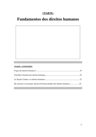 I PARTE:

     Fundamentos dos direitos humanos




I PARTE – CONTEÚDOS:

O que são direitos humanos?.............................................................................................16

Uma Breve história dos direitos humanos.........................................................................18

As Nações Unidas e os direitos humanos..........................................................................22

Do conceito à convenção: desenvolvimento jurídico dos direitos humanos....................25




                                                                                                                       14
 