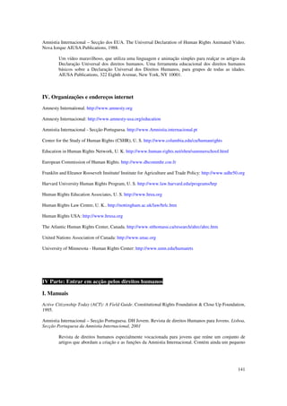Amnistia Internacional – Secção dos EUA. The Universal Declaration of Human Rights Animated Video.
Nova Iorque AIUSA Publications, 1988.

        Um vídeo maravilhoso, que utiliza uma linguagem e animação simples para realçar os artigos da
        Declaração Universal dos direitos humanos. Uma ferramenta educacional dos direitos humanos
        básicos sobre a Declaração Universal dos Direitos Humanos, para grupos de todas as idades.
        AIUSA Publications, 322 Eighth Avenue, New York, NY 10001.



IV. Organizações e endereços internet
Amnesty International. http://www.amnesty.org

Amnesty Internacional: http://www.amnesty-usa.org/education

Amnistia Internacional - Secção Portuguesa. http://www.Amnistia.internacional.pt

Center for the Study of Human Rights (CSHR), U. S. http://www.columbia.edu/cu/humanrights

Education in Human Rights Network, U. K. http://www.human-rights.net/ehrn/summerschool.html

European Commission of Human Rights. http://www.dhcommhr.coe.fr

Franklin and Eleanor Roosevelt Institute/ Institute for Agriculture and Trade Policy: http://www.udhr50.org

Harvard University Human Rights Program, U. S. http://www.law.harvard.edu/programs/hrp

Human Rights Education Associates, U. S. http://www.hrea.org

Human Rights Law Centre, U. K.. http://nottingham.ac.uk/law/hrlc.htm

Human Rights USA: http://www.hrusa.org

The Atlantic Human Rights Center, Canada. http://www.stthomasu.ca/research/ahrc/ahrc.htm

United Nations Association of Canada: http://www.unac.org

University of Minnesota - Human Rights Center: http://www.umn.edu/humanrts




IV Parte: Entrar em acção pelos direitos humanos

I. Manuais
Active Citizenship Today (ACT): A Field Guide. Constitutional Rights Foundation & Close Up Foundation,
1995.

Amnistia Internacional – Secção Portuguesa. DH Jovem. Revista de direitos Humanos para Jovens. Lisboa,
Secção Portuguesa da Amnistia Internacional, 2001

        Revista de direitos humanos especialmente vocacionada para jovens que reúne um conjunto de
        artigos que abordam a criação e as funções da Amnistia Internacional. Contém ainda um pequeno




                                                                                                       141
 