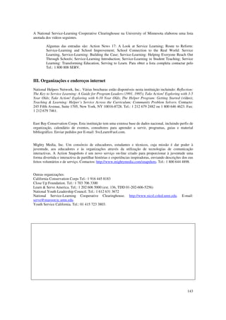 A National Service-Learning Cooperative Clearinghouse na University of Minnesota elaborou uma lista
anotada dos videos seguintes.

        Algumas das entradas são: Action News 17: A Look at Service Learning; Route to Reform:
        Service-Learning and School Improvement; School Connection to the Real World: Service
        Learning, Service-Learning: Building the Case; Service-Learning: Helping Everyone Reach Out
        Through Schools; Service-Learning Introduction; Service-Learning in Student Teaching; Service
        Learning: Transforming Education, Serving to Learn. Para obter a lista completa contactar pelo
        Tel.: 1 800 808 SERV.


III. Organizações e endereços internet
National Helpers Network, Inc.. Várias brochuras estão disponíveis nesta instituição incluindo: Reflection:
The Key to Service Learning: A Guide for Program Leaders (1991, 1995); Take Action! Exploring with 3-5
Year Olds; Take Action! Exploring with 6-10 Year Olds; The Helper Program: Getting Started (vídeo);
Teaching & Learning: Helper’s Service Across the Curriculum; Community Problem Solvers. Contacto:
245 Fifth Avenue, Suite 1705, New York, NY 10016-8728. Tel.: 1 212 679 2482 ou 1 800 646 4623. Fax:
1 212 679 7461.


East Bay Conservation Corps. Esta instituição tem uma extensa base de dados nacional, incluindo perfis de
organização, calendário de eventos, consultores para aprender a servir, programas, guias e material
bibliográfico. Enviar pedidos por E-mail: SvcLearn@aol.com.


Mighty Media, Inc. Um consórcio de educadores, estudantes e técnicos, cuja missão é dar poder à
juventude, aos educadores e às organizações através da utilização de tecnologias de comunicação
interactivas. A Action Snapshots é um novo serviço on-line criado para proporcionar à juventude uma
forma divertida e interactiva de partilhar histórias e experiências inspiradoras, enviando descrições dos eus
feitos voluntários e de serviço. Contactos: http://www.mightymedia.com/snapshots. Tel.: 1 800 644 4898.


Outras organizações:
California Conservation Corps Tel.: 1 916 445 8183
Close Up Foundation. Tel.: 1 703 706 3300
Learn & Serve America. Tel.: 1 202 606 5000 (ext. 136, TDD 01-202-606-5256)
National Youth Leadership Council. Tel.: 1 612 631 3672
National Service-Learning Cooperative Clearinghouse. http://www.nicsl.coled.umn.edu.                 E-mail:
serve@maroon.tc.umn.edu.
Youth Service California. Tel.: 01 415 723 3803.




                                                                                                         143
 