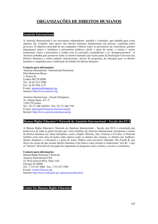 ORGANIZAÇÕES DE DIREITOS HUMANOS


Amnistia Internacional
A Amnistia Internacional é um movimento independente, mundial e voluntário, que trabalha para evitar
algumas das violações mais graves dos direitos humanos fundamentais das pessoas, cometidas pelos
governos. O objectivo principal da sua campanha é libertar todos os prisioneiros de consciência, garantir
julgamentos justos e imediatos a prisioneiros políticos, abolir a pena de morte, a tortura e outros
tratamentos cruéis a prisioneiros e acabar com as execuções extrajudiciais e os “desaparecimentos”. A
Amnistia trabalha para promover todos os direitos humanos que fazem parte da Declaração Universal dos
Direitos Humanos e outros padrões internacionais, através de programas de educação para os direitos
humanos e campanhas para a ratificação de tratados de direitos humanos.

Contacto para informações:
Amnesty International - International Secretariat
Peter Benenson House
1, Easton St.
London WC1X ODW
Tel.: 44 20 7413 5500
Fax: 44 20 7956 1157
E-mail: amnestyis@amnesty.org
Internet: http://www.amnesty.org

Amnistia Internacional – Secção Portuguesa
Av. Infante Santo, 42º, 2º
1350-179 Lisboa
Tel.: 351 21 386 1652/64 Fax: 351 21 386 1782
E-mail: aiportugal@amnistia-internacional.pt
Internet: http://www.amnistia-internacional.pt


Human Rights Educator’s Network da Amnistia Internacional – Secção dos EUA

A Human Rights Educator’s Network da Amnistia Internacional – Secção dos EUA é constituída por
professores de todas as partes do país que, como membros da Amnistia Internacional, incorporam o ensino
de direitos humanos em várias disciplinas, como o Inglês, História, Arte, Ciências e Civismo. A Network
também criou uma séria de lições sobre tópicos como os direitos das crianças, os direitos das mulheres,
direitos humanos e a literatura e a pena de morte. Publica uma newsletter chamada: The Fourth R, que
deriva da crença de que ensinar direitos humanos é tão básico como ensinar os tradicionais “três Rs” e que
os “direitos” deveriam ter um papel tão importante no programa como a leitura, a escrita e a aritmética.

Contacto para informações:
Human Rights Educator’s Network
Amnesty International USA
53, West Jackson Blvd, Suite 1162
Chicago, IL 60604
Tel.: 1 312 427 2060 Fax: 1 312 427 2589
E-mail: vcolucci@aiusa.org
Internet: http://www.wideopen.igc.org/amnesty/education




Center for Human Rights Education




                                                                                                      145
 