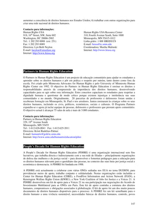 aumentar a consciência de direitos humanos nos Estados Unidos; 6) trabalhar com outras organizações para
criar uma rede nacional de direitos humanos.

Contacto para informações:
Human Rights USA                                          Human Rights USA Resource Center
918, 16th Street, NW, Suite 602                           310, Fourth Avenue South, Suite 1000
Washington, DC 20006-2902                                 Minneapolis, MN 55415-1012
Tel.: 1 202 293 0088 (ext. 251)                           Linha grátis: 1 888 HREDUC8
Fax: 1 202 293 0089                                       E-mail: hrusa@tc.umn.edu
Directora: Lyn Beth Neylon                                Coordenadora: Martha Malinski
E-mail: lneylon@streetlaw.org                             Internet: http://www.hrusa.org
Internet: http://www.hrusa.org




Partners in Human Rights Education
O Partners in Human Rights Education é um projecto de educação comunitário para ajudar os estudantes a
aprender sobre os direitos humanos e pôr em prática o respeito por outrém, tanto dentro como fora da
escola. Foi criado pelo Minnesota Advocates for Human Rights e pelo University of Minnesota Human
Rights Center em 1992. O objectivo do Partners in Human Rights Education é ensinar os direitos e
responsabilidades através da compreensão da importância dos direitos humanos, desenvolvendo
capacidades para se agir sobre esta informação. Estes conceitos capacitam os estudantes para respeitar a
dignidade humana e questionar de modo crítico porque existem injustiças e intolerância nas suas
comunidades e no mundo. Originalmente, 20 parcerias de professores e defensores foram unidas e
receberam formação em Minneapolis, St. Paul e nos arredores. Juntos ensinaram às crianças sobre os seus
direitos humanos, incluindo os civis, políticos, económicos, sociais e culturais. O Programa Partners
expandiu-se e agora já inclui equipas de pessoas, defensores e professores que prestam apoio comunitário.
O objectivo actual é alcançar 75 salas de aula e mais de 3.000 estudantes.

Contacto para informações:
Partners in Human Rights Education
229, 19th Avenue South
Minneapolis, MN 55455
Tel.: 1-612-626-0041 Fax: 1-612-625-2011
Directora: Kristi Rudelius-Palmer
E-mail: humanrts@gold.tc.umn.edu
Internet: http://www.umn.edu/humanrts/education/pihre


People’s Decade for Human Rights Education
A People’s Decade for Human Rights Education (PDHRE) é uma organização internacional sem fins
lucrativos, que trabalha directa e indirectamente com a sua rede de filiadas – principalmente organizações
de defesa das mulheres e da justiça social – para desenvolver e fomentar pedagogos para a educação para
os direitos humanos relevante para o quotidiano das pessoas, no contexto das suas lutas por justiça social e
económica e democracia. A PDHRE foi fundada em 1988.

A PDHRE está actualmente a colaborar com várias ONGs sediadas nos EUA no tema DUDH50, para
providenciar meios de apoio, trabalho conjunto e solidariedade. Nestas organizações estão incluídas o
Center for Human Rights Education (CHRE), a FoodFirst Information and Action Network (FIAN), a
Kensington Welfare Rights Union (KWRU), a New York Coalition of Jobs for Justice e a Voices 21. A
PDHRE desenvolveu um kit de apoio para a Voices 21 na sua participação nas negociações do Acordo de
Investimento Multilateral para as ONGs em Paris. Este kit de apoio continha a estrutura dos direitos
humanos, compromissos e obrigações associados à globalização. O kit de apoio foi um dos muito poucos
documentos de direitos humanos disponíveis para o processo. A PDHRE fez um kit semelhante para o
direito humano a uma vivência sustentável, necessidades básicas de direitos humanos, controlo, povos


                                                                                                        147
 